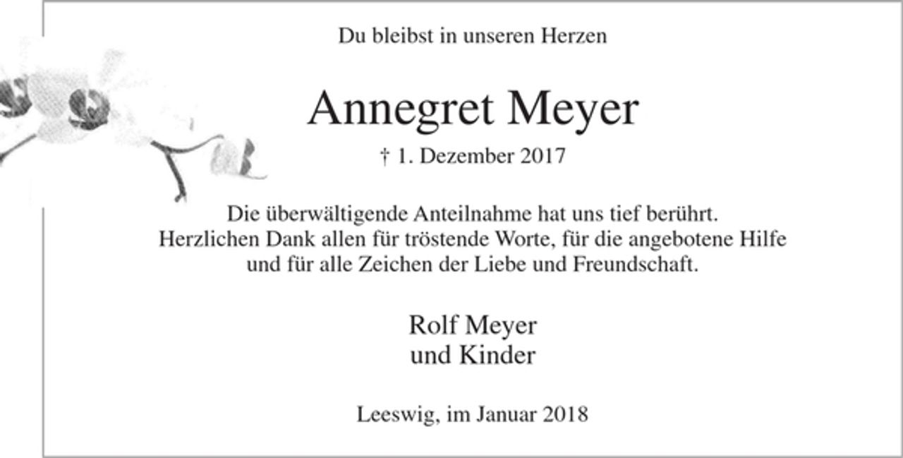 <p>Du bleibst in unseren Herzen<br />Annegret Meyer<br />gest. 1. Dezember 2017<br />Die überwältigende Anteilnahme hat uns tief berührt.<br />Herzlichen Dank allen für tröstende Worte, für die angebotene Hilfe und für alle Zeichen der Liebe und Freundschaft.<br />Rolf Meyer<br />und Kinder<br />Leeswig, im Januar 2018</p>