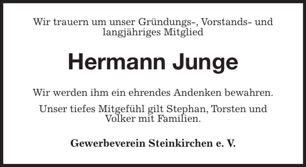 <p>Wir trauern um unser Gründungs-, Vorstands- und<br />langjähriges Mitglied<br />Hermann Junge<br />Wir werden ihm ein ehrendes Andenken bewahren.<br />Unser tiefes Mitgefühl gilt Stephan, Torsten und<br />Volker mit Familien.<br />Gewerbeverein Steinkirchen e. V.</p>