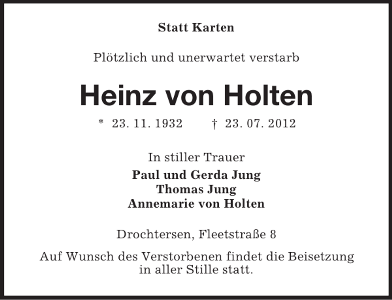 <p>Statt Karten<br />Plötzlich und unerwartet verstarb</p><p>Heinz von Holten<br />* 23. 11. 1932</p><p>† 23. 07. 2012</p><p>In stiller Trauer<br />Paul und Gerda Jung<br />Thomas Jung<br />Annemarie von Holten<br />Drochtersen, Fleetstraße 8<br />Auf Wunsch des Verstorbenen findet die Beisetzung<br />in aller Stille statt.</p>