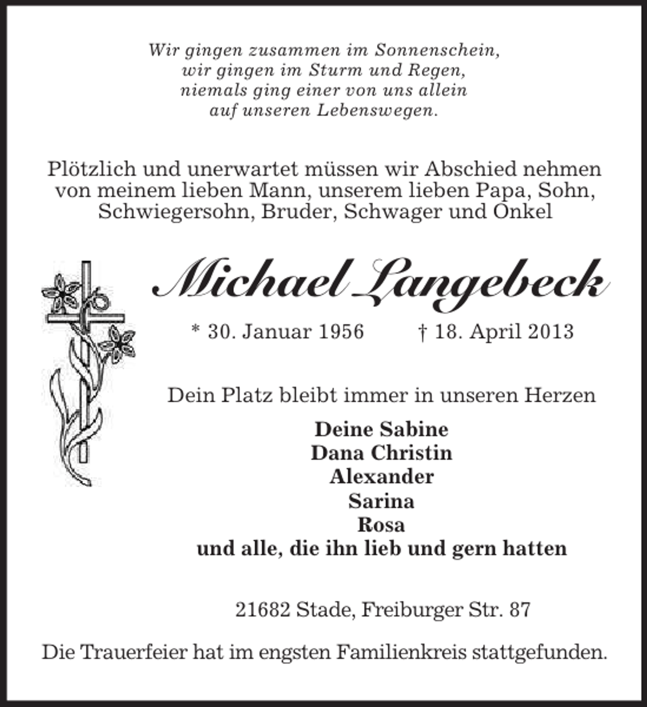<p>Wir gingen zusammen im Sonnenschein,<br />wir gingen im Sturm und Regen,<br />niemals ging einer von uns allein<br />auf unseren Lebenswegen.<br />Plötzlich und unerwartet müssen wir Abschied nehmen von meinem lieben Mann, unserem lieben Papa, Sohn, Schwiegersohn, Bruder, Schwager und Onkel<br />Michael Langebeck<br />* 30. Januar 1956 † 18. April 2013<br />Dein Platz bleibt immer in unseren Herzen<br />Deine Sabine<br />Dana Christin<br />Alexander<br />Sarina<br />Rosa<br />und alle, die ihn lieb und gern hatten<br />21682 Stade, Freiburger Str. 87</p><p>Die Trauerfeier hat im engsten Familienkreis stattgefunden.</p>