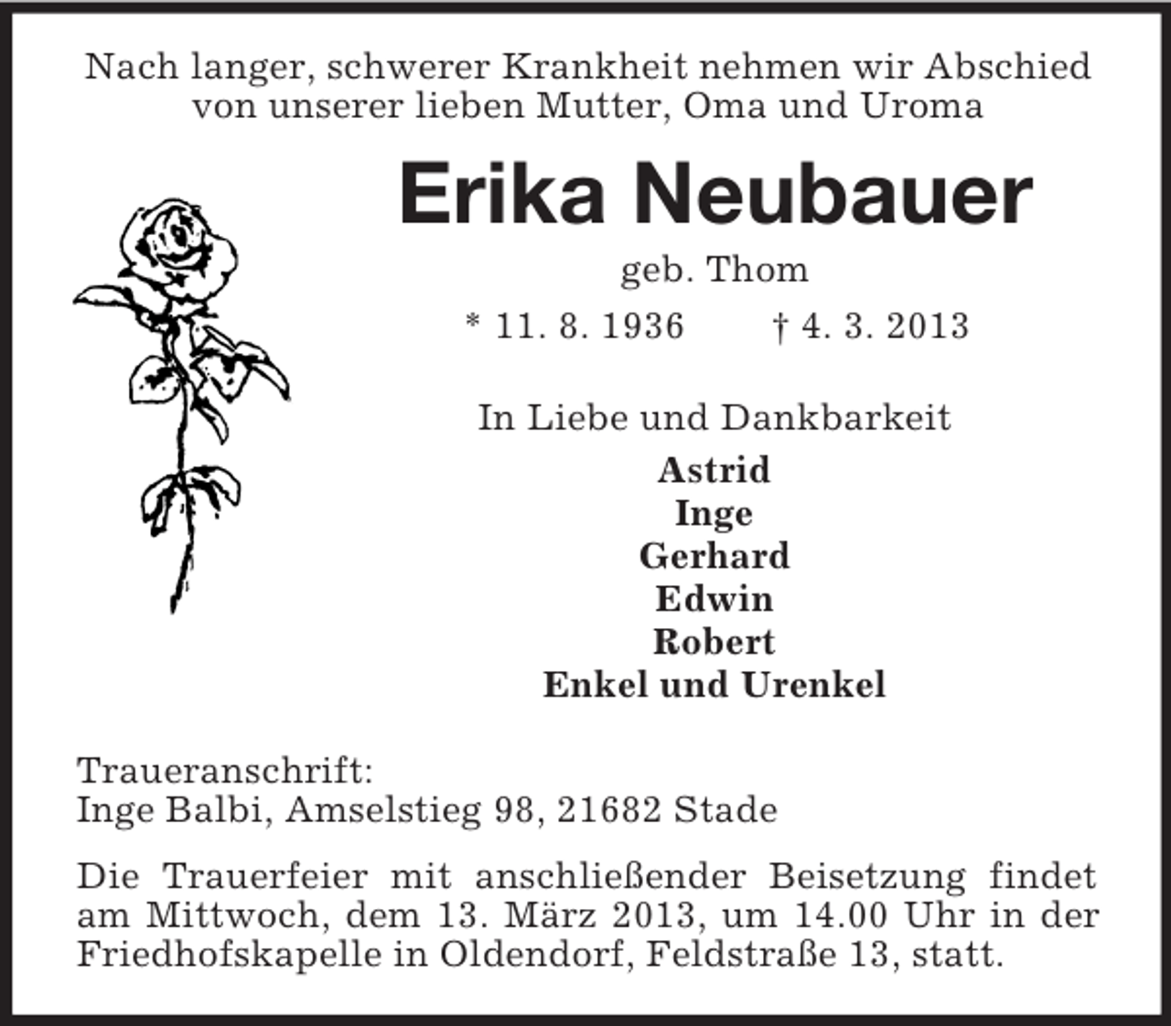 <p>Nach langer, schwerer Krankheit nehmen wir Abschied<br />von unserer lieben Mutter, Oma und Uroma</p><p>Erika Neubauer<br />geb. Thom<br />* 11. 8. 1936<br />† 4. 3. 2013<br />In Liebe und Dankbarkeit<br />Astrid<br />Inge<br />Gerhard<br />Edwin<br />Robert<br />Enkel und Urenkel<br />Traueranschrift:<br />Inge Balbi, Amselstieg 98, 21682 Stade<br />Die Trauerfeier mit anschließender Beisetzung findet<br />am Mittwoch, dem 13. März 2013, um 14.00 Uhr in der<br />Friedhofskapelle in Oldendorf, Feldstraße 13, statt.</p>