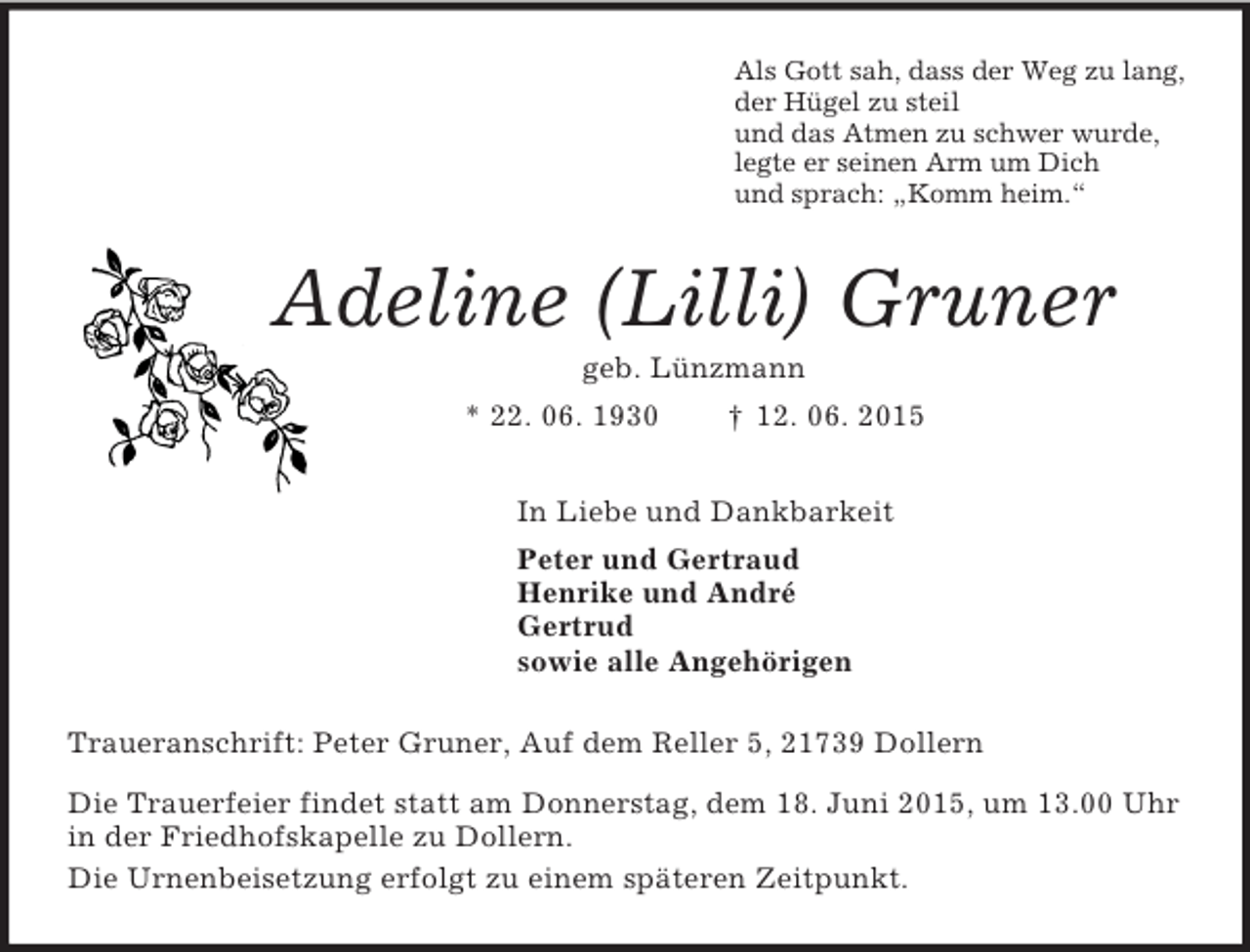 <p>Als Gott sah, dass der Weg zu lang,<br />der Hügel zu steil<br />und das Atmen zu schwer wurde,<br />legte er seinen Arm um Dich<br />und sprach: „Komm heim.“<br />Adeline (Lilli) Gruner<br />geb. Lünzmann<br />* 22. 06. 1930 † 12. 06. 2015<br />In Liebe und Dankbarkeit<br />Peter und Gertraud<br />Henrike und André<br />Gertrud<br />sowie alle Angehörigen<br />Traueranschrift: Peter Gruner, Auf dem Reller 5, 21739 Dollern<br />Die Trauerfeier findet statt am Donnerstag, dem 18. Juni 2015, um 13.00 Uhr in der Friedhofskapelle zu Dollern.<br />Die Urnenbeisetzung erfolgt zu einem späteren Zeitpunkt.</p>