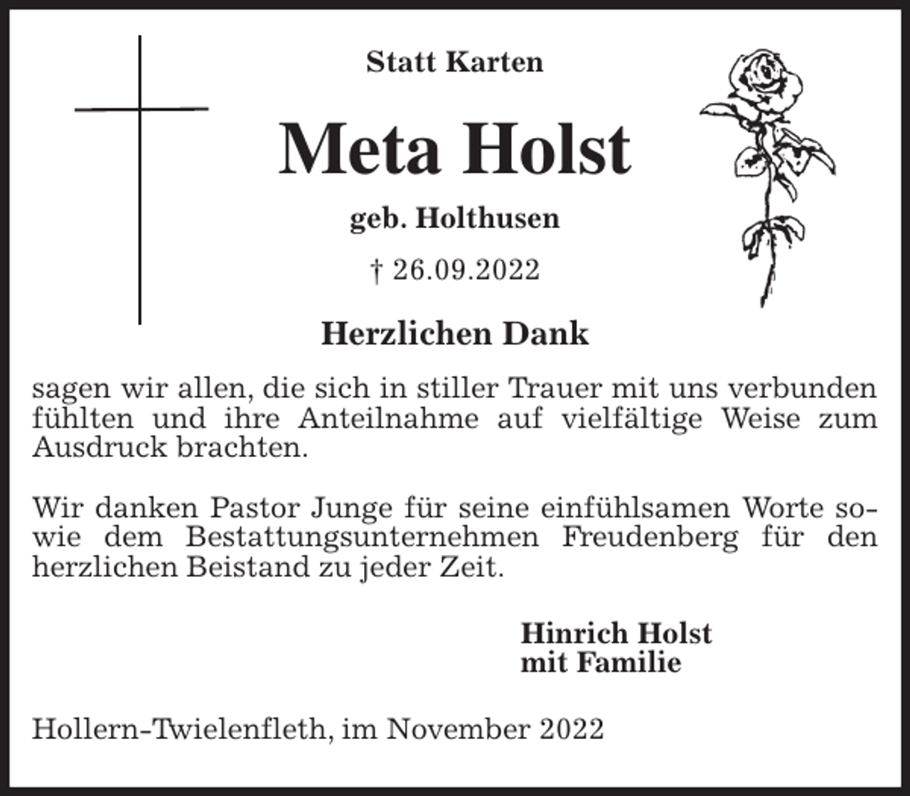 <p>Statt Karten<br />Meta Holst<br />geb. Holthusen<br />† 26.09.2022<br />Herzlichen Dank<br />sagen wir allen, die sich in stiller Trauer mit uns verbunden fühlten und ihre Anteilnahme auf vielfältige Weise zum Ausdruck brachten.</p><p>Wir danken Pastor Junge für seine einfühlsamen Worte sowie dem Bestattungsunternehmen Freudenberg für den herzlichen Beistand zu jeder Zeit.<br />Hinrich Holst<br />mit Familie<br />Hollern-Twielenfleth, im November 2022</p>