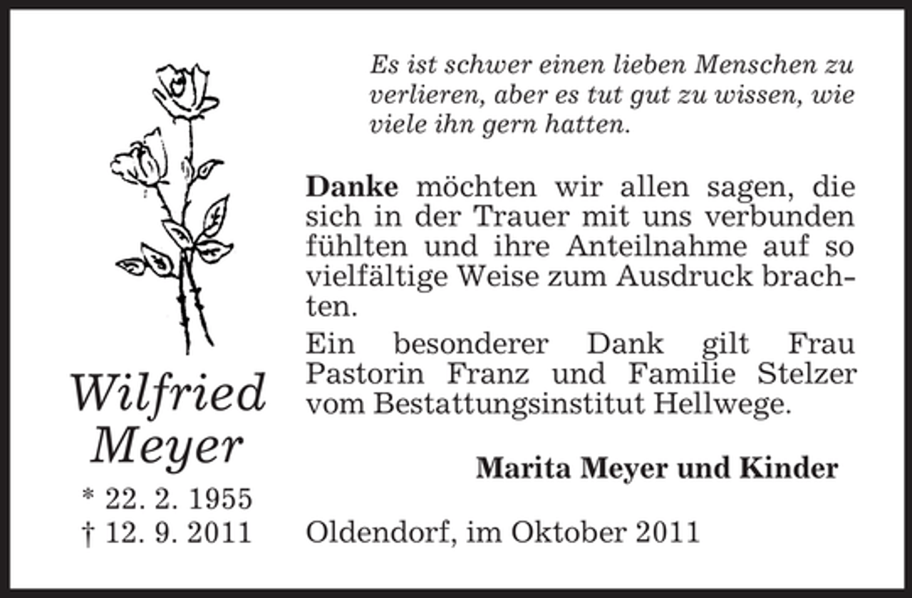 <p>Es ist schwer einen lieben Menschen zu<br />verlieren, aber es tut gut zu wissen, wie<br />viele ihn gern hatten.</p><p>Wilfried<br />Meyer<br />* 22. 2. 1955<br />† 12. 9. 2011</p><p>Danke möchten wir allen sagen, die<br />sich in der Trauer mit uns verbunden<br />fühlten und ihre Anteilnahme auf so<br />vielfältige Weise zum Ausdruck brachten.<br />Ein besonderer Dank gilt Frau<br />Pastorin Franz und Familie Stelzer<br />vom Bestattungsinstitut Hellwege.<br />Marita Meyer und Kinder<br />Oldendorf, im Oktober 2011</p>