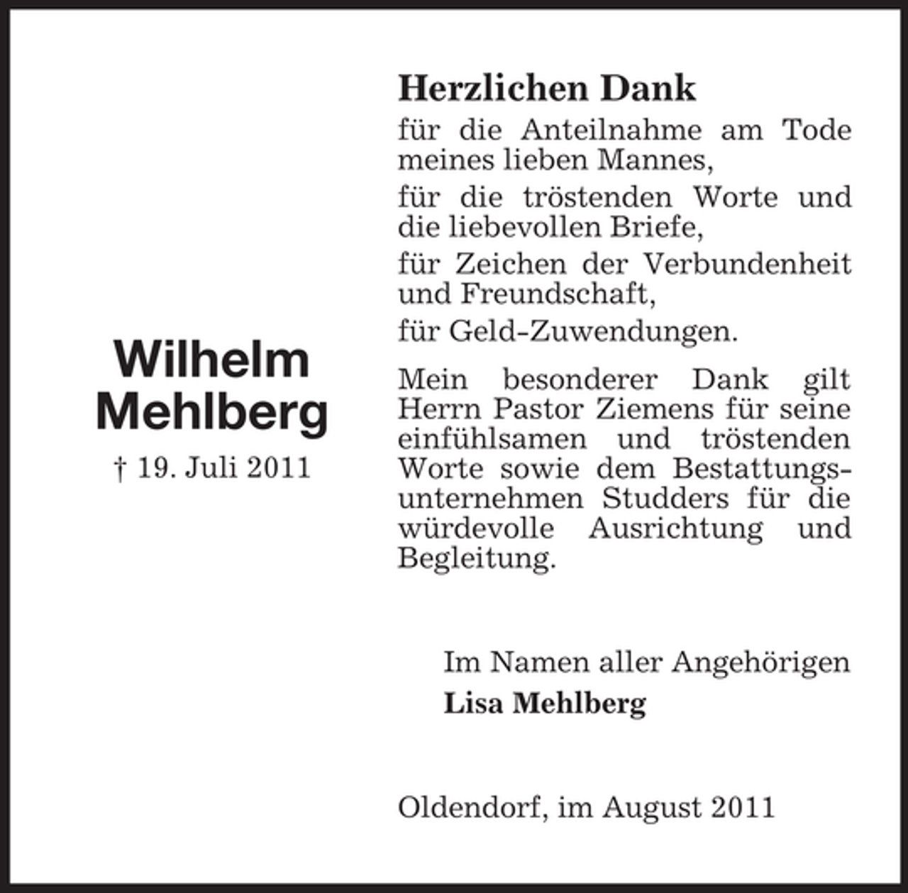 <p>Herzlichen Dank</p><p>Wilhelm<br />Mehlberg<br />† 19. Juli 2011</p><p>für die Anteilnahme am Tode<br />meines lieben Mannes,<br />für die tröstenden Worte und<br />die liebevollen Briefe,<br />für Zeichen der Verbundenheit<br />und Freundschaft,<br />für Geld-Zuwendungen.<br />Mein besonderer Dank gilt<br />Herrn Pastor Ziemens für seine<br />einfühlsamen und tröstenden<br />Worte sowie dem Bestattungsunternehmen Studders für die<br />würdevolle Ausrichtung und<br />Begleitung.</p><p>Im Namen aller Angehörigen<br />Lisa Mehlberg</p><p>Oldendorf, im August 2011</p>