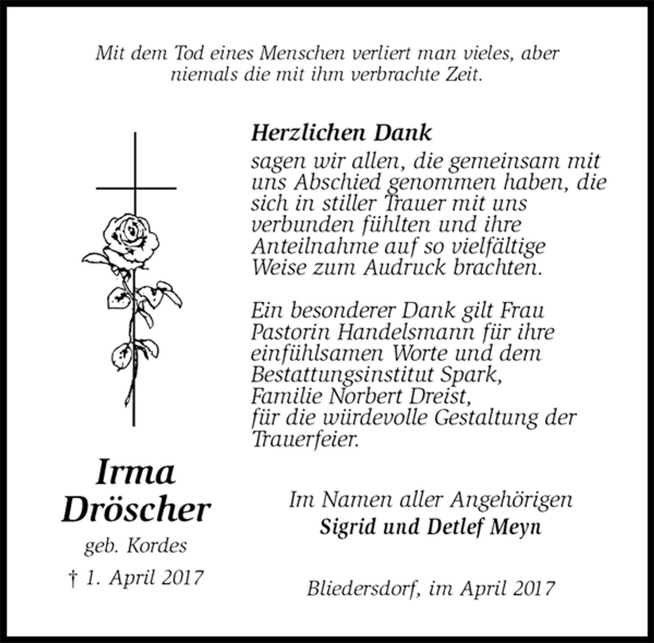 <p>Mit dem Tod eines Menschen verliert man vieles, aber<br />niemals die mit ihm verbrachte Zeit.<br />Herzlichen Dank<br />sagen wir allen, die gemeinsam mit uns Abschied genommen haben, die sich in stiller Trauer mit uns<br />verbunden fühlten und ihre<br />Anteilnahme auf so vielfältige<br />Weise zum Audruck brachten.</p><p>Ein besonderer Dank gilt Frau<br />Pastorin Handelsmann für ihre<br />einfühlsamen Worte und dem<br />Bestattungsinstitut Spark,<br />Familie Norbert Dreist,<br />für die würdevolle Gestaltung der<br />Trauerfeier.<br />Im Namen aller Angehörigen<br />Sigrid und Detlef Meyn<br />Bliedersdorf, im April 2017<br />Irma<br />Dröscher<br />geb. Kordes<br />† 1. April 2017</p>