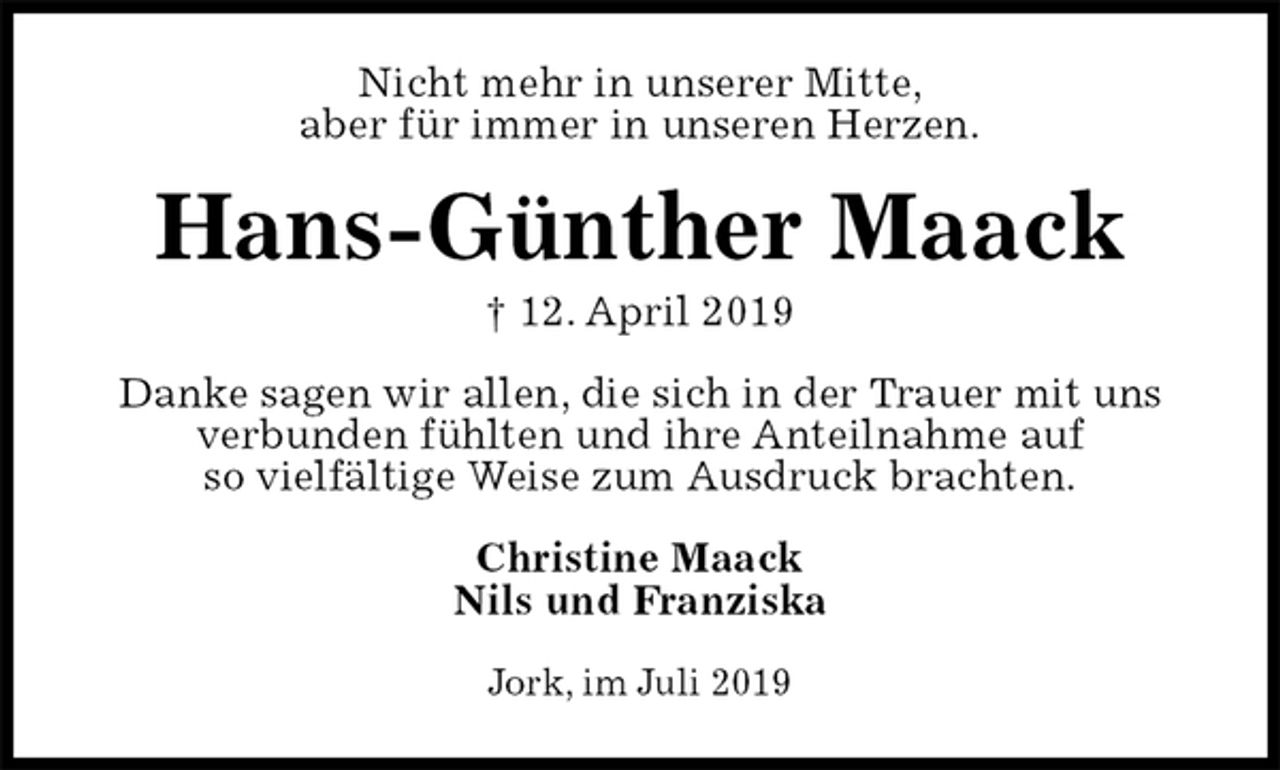 <p>Nicht mehr in unserer Mitte,<br />aber für immer in unseren Herzen.<br />Hans-Günther Maack<br />† 12. April 2019<br />Danke sagen wir allen, die sich in der Trauer mit uns verbunden fühlten und ihre Anteilnahme auf<br />so vielfältige Weise zum Ausdruck brachten.<br />Christine Maack<br />Nils und Franziska<br />Jork, im Juli 2019</p>
