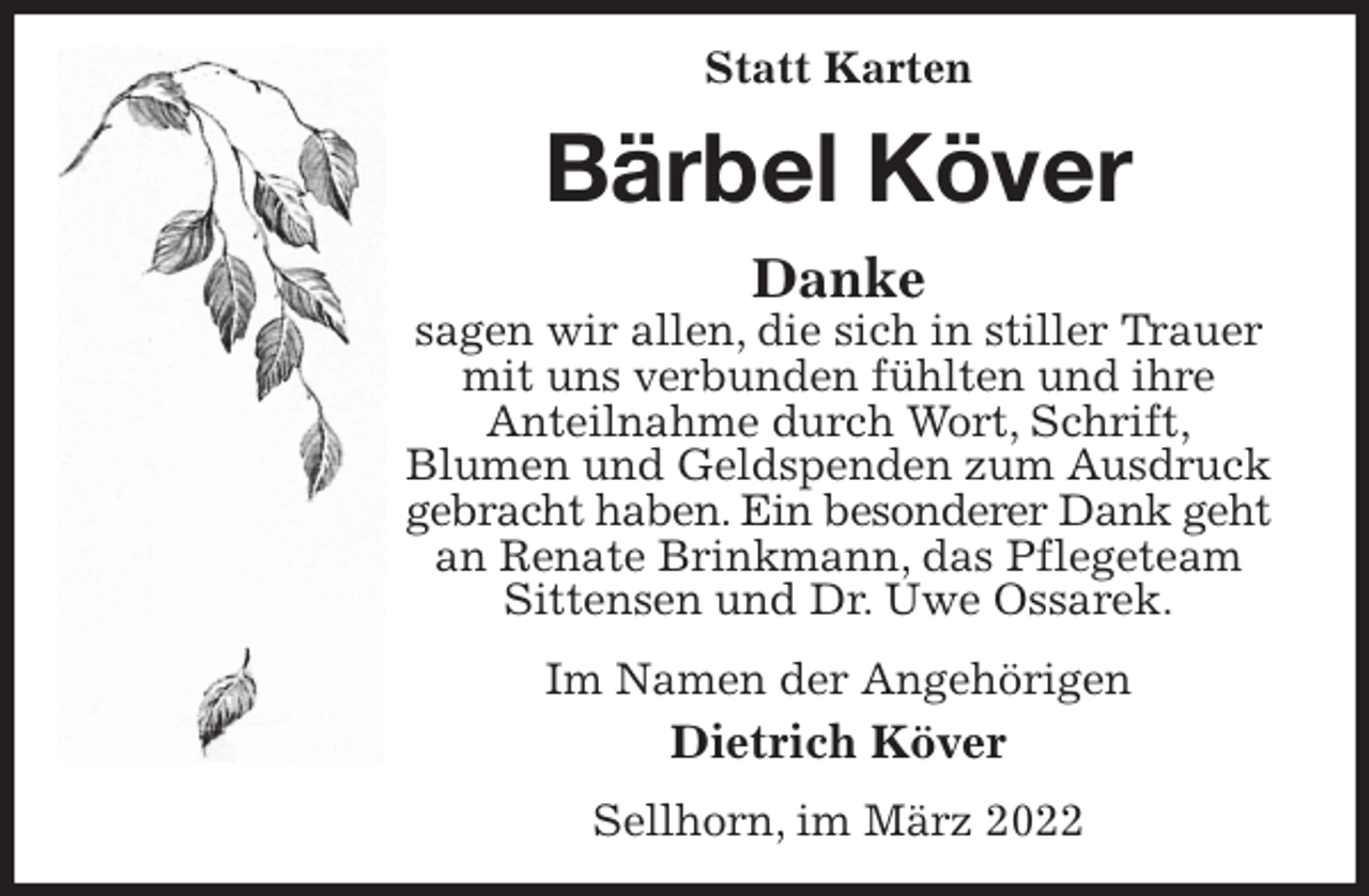 <p>Statt Karten<br />Bärbel Köver<br />Danke<br />sagen wir allen, die sich in stiller Trauer mit uns verbunden fühlten und ihre<br />Anteilnahme durch Wort, Schrift,<br />Blumen und Geldspenden zum Ausdruck gebracht haben. Ein besonderer Dank geht<br />an Renate Brinkmann, das Pflegeteam Sittensen und Dr. Uwe Ossarek.<br />Im Namen der Angehörigen<br />Dietrich Köver<br />Sellhorn, im März 2022</p>