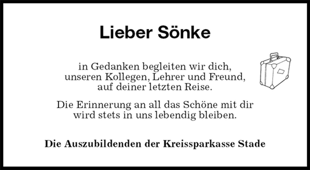 <p>Lieber Sönke<br />in Gedanken begleiten wir dich,<br />unseren Kollegen, Lehrer und Freund,<br />auf deiner letzten Reise.<br />Die Erinnerung an all das Schöne mit dir<br />wird stets in uns lebendig bleiben.<br />Die Auszubildenden der Kreissparkasse Stade</p>