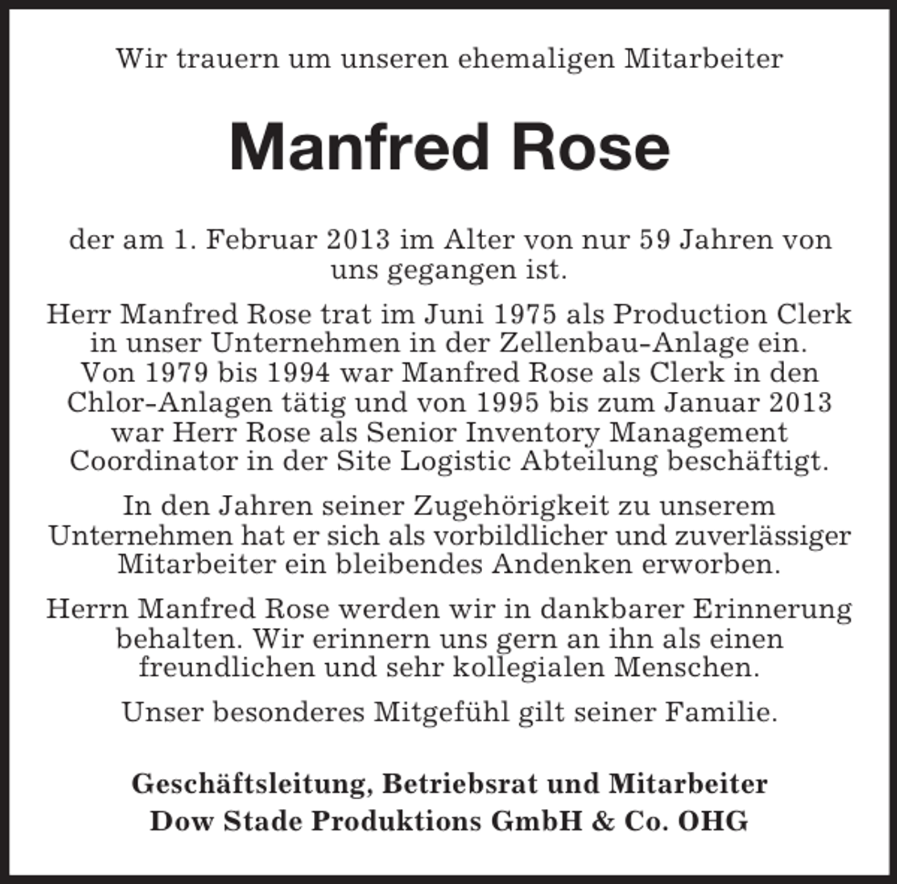 <p>Wir trauern um unseren ehemaligen Mitarbeiter</p><p>Manfred Rose<br />der am 1. Februar 2013 im Alter von nur 59 Jahren von<br />uns gegangen ist.<br />Herr Manfred Rose trat im Juni 1975 als Production Clerk<br />in unser Unternehmen in der Zellenbau-Anlage ein.<br />Von 1979 bis 1994 war Manfred Rose als Clerk in den<br />Chlor-Anlagen tätig und von 1995 bis zum Januar 2013<br />war Herr Rose als Senior Inventory Management<br />Coordinator in der Site Logistic Abteilung beschäftigt.<br />In den Jahren seiner Zugehörigkeit zu unserem<br />Unternehmen hat er sich als vorbildlicher und zuverlässiger<br />Mitarbeiter ein bleibendes Andenken erworben.<br />Herrn Manfred Rose werden wir in dankbarer Erinnerung<br />behalten. Wir erinnern uns gern an ihn als einen<br />freundlichen und sehr kollegialen Menschen.<br />Unser besonderes Mitgefühl gilt seiner Familie.<br />Geschäftsleitung, Betriebsrat und Mitarbeiter<br />Dow Stade Produktions GmbH &amp; Co. OHG</p>