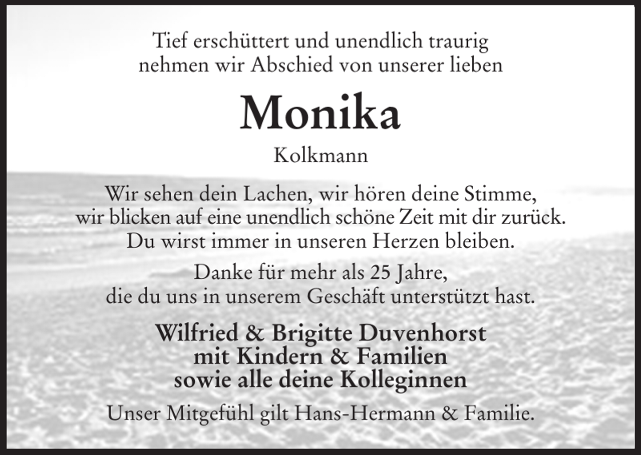 <p>Tief erschüttert und unendlich traurig<br />nehmen wir Abschied von unserer lieben<br />Monika<br />Kolkmann<br />Wir sehen dein Lachen, wir hören deine Stimme,<br />wir blicken auf eine unendlich schöne Zeit mit dir zurück.<br />Du wirst immer in unseren Herzen bleiben.<br />Danke für mehr als 25 Jahre,<br />die du uns in unserem Geschäft unterstützt hast.<br />Wilfried &amp; Brigitte Duvenhorst<br />mit Kindern &amp; Familien<br />sowie alle deine Kolleginnen<br />Unser Mitgefühl gilt Hans-Hermann &amp; Familie.</p>