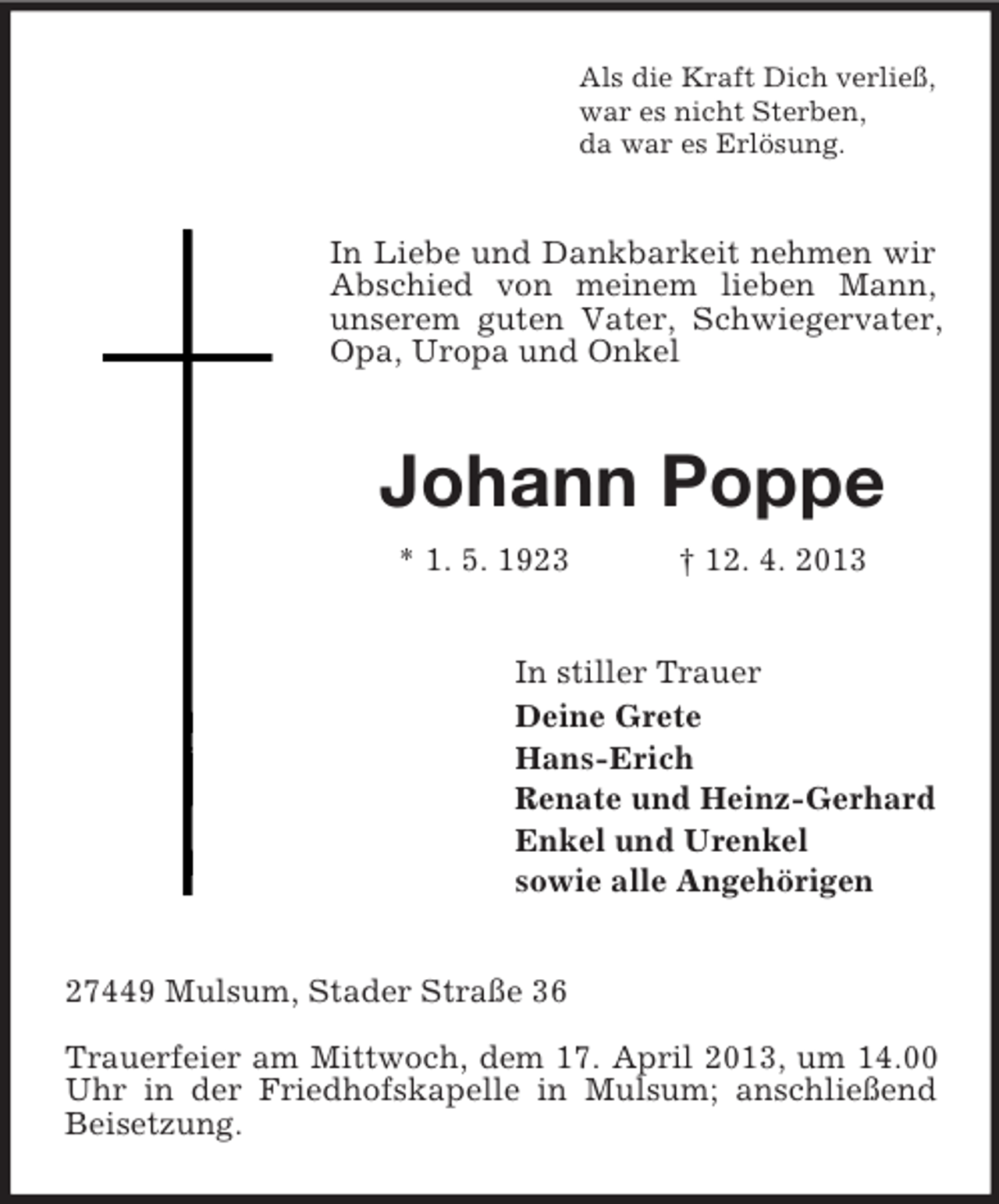 <p>Als die Kraft Dich verließ,<br />war es nicht Sterben,<br />da war es Erlösung.</p><p>In Liebe und Dankbarkeit nehmen wir<br />Abschied von meinem lieben Mann,<br />unserem guten Vater, Schwiegervater,<br />Opa, Uropa und Onkel</p><p>Johann Poppe<br />* 1. 5. 1923</p><p>† 12. 4. 2013</p><p>In stiller Trauer<br />Deine Grete<br />Hans-Erich<br />Renate und Heinz-Gerhard<br />Enkel und Urenkel<br />sowie alle Angehörigen<br />27449 Mulsum, Stader Straße 36<br />Trauerfeier am Mittwoch, dem 17. April 2013, um 14.00<br />Uhr in der Friedhofskapelle in Mulsum; anschließend<br />Beisetzung.</p>