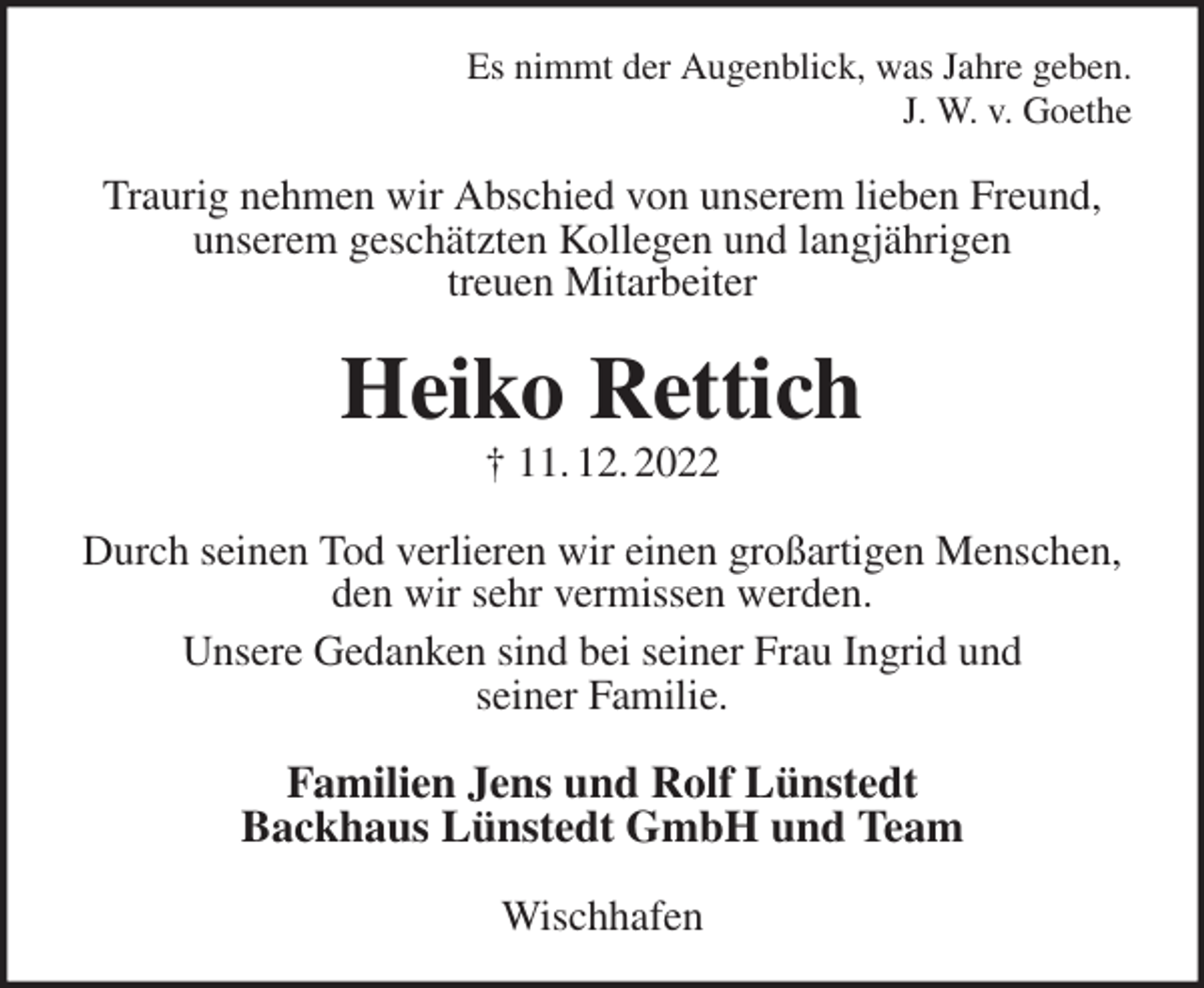 <p>Es nimmt der Augenblick, was Jahre geben.<br />J. W. v. Goethe<br />Traurig nehmen wir Abschied von unserem lieben Freund, unserem geschätzten Kollegen und langjährigen<br />treuen Mitarbeiter<br />Heiko Rettich<br />† 11. 12. 2022<br />Durch seinen Tod verlieren wir einen großartigen Menschen, den wir sehr vermissen werden.<br />Unsere Gedanken sind bei seiner Frau Ingrid und<br />seiner Familie.<br />Familien Jens und Rolf Lünstedt<br />Backhaus Lünstedt GmbH und Team<br />Wischhafen</p>