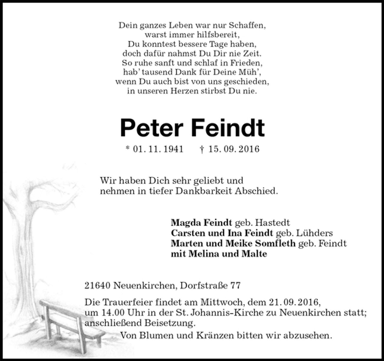 <p>Dein ganzes Leben war nur Schaffen,<br />warst immer hilfsbereit,<br />Du konntest bessere Tage haben,<br />doch dafür nahmst Du Dir nie Zeit.<br />So ruhe sanft und schlaf in Frieden,<br />hab’ tausend Dank für Deine Müh’,<br />wenn Du auch bist von uns geschieden,<br />in unseren Herzen stirbst Du nie.<br />Peter Feindt<br />* 01. 11. 1941 † 15. 09. 2016<br />Wir haben Dich sehr geliebt und<br />nehmen in tiefer Dankbarkeit Abschied.<br />Magda Feindt geb. Hastedt<br />Carsten und Ina Feindt geb. Lühders<br />Marten und Meike Somfleth geb. Feindt<br />mit Melina und Malte<br />21640 Neuenkirchen, Dorfstraße 77<br />Die Trauerfeier findet am Mittwoch, dem 21. 09. 2016,<br />um 14.00 Uhr in der St. Johannis-Kirche zu Neuenkirchen statt;<br />anschließend Beisetzung.<br />Von Blumen und Kränzen bitten wir abzusehen.</p>