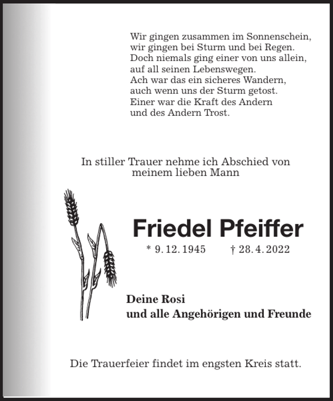 <p>Wir gingen zusammen im Sonnenschein,<br />wir gingen bei Sturm und bei Regen.<br />Doch niemals ging einer von uns allein,<br />auf all seinen Lebenswegen.<br />Ach war das ein sicheres Wandern,<br />auch wenn uns der Sturm getost.<br />Einer war die Kraft des Andern<br />und des Andern Trost.<br />In stiller Trauer nehme ich Abschied von<br />meinem lieben Mann<br />Friedel Pfeiffer<br />* 9. 12. 1945 † 28. 4. 2022<br />Deine Rosi<br />und alle Angehörigen und Freunde<br />Die Trauerfeier findet im engsten Kreis statt.</p>