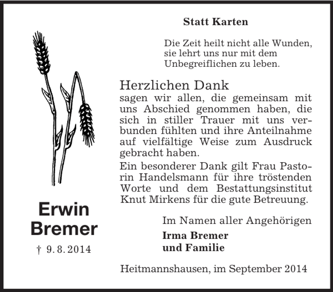 <p>Erwin<br />Bremer<br />† 9. 8. 2014<br />Statt Karten<br />Die Zeit heilt nicht alle Wunden,<br />sie lehrt uns nur mit dem<br />Unbegreiflichen zu leben.<br />Herzlichen Dank<br />sagen wir allen, die gemeinsam mit uns Abschied genommen haben, die sich in stiller Trauer mit uns ver-<br />bunden fühlten und ihre Anteilnahme auf vielfältige Weise zum Ausdruck gebracht haben.<br />Ein besonderer Dank gilt Frau Pastorin Handelsmann für ihre tröstenden Worte und dem Bestattungsinstitut Knut Mirkens für die gute Betreuung.<br />Im Namen aller Angehörigen<br />Irma Bremer<br />und Familie<br />Heitmannshausen, im September 2014</p>