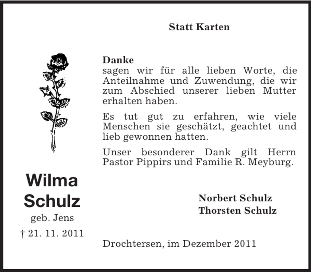 <p>Statt Karten</p><p>Danke<br />sagen wir für alle lieben Worte, die<br />Anteilnahme und Zuwendung, die wir<br />zum Abschied unserer lieben Mutter<br />erhalten haben.<br />Es tut gut zu erfahren, wie viele<br />Menschen sie geschätzt, geachtet und<br />lieb gewonnen hatten.<br />Unser besonderer Dank gilt Herrn<br />Pastor Pippirs und Familie R. Meyburg.</p><p>Wilma<br />Schulz<br />geb. Jens<br />† 21. 11. 2011</p><p>Norbert Schulz<br />Thorsten Schulz</p><p>Drochtersen, im Dezember 2011</p>