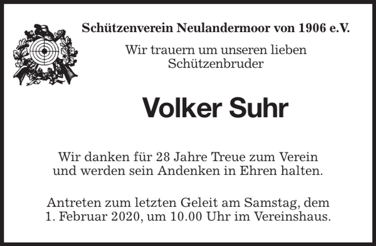 <p>Schützenverein Neulandermoor von 1906 e.V.<br />Wir trauern um unseren lieben<br />Schützenbruder<br />Volker Suhr<br />Wir danken für 28 Jahre Treue zum Verein<br />und werden sein Andenken in Ehren halten.</p>
<p>Antreten zum letzten Geleit am Samstag, dem<br />1. Februar 2020, um 10.00 Uhr im Vereinshaus.</p>