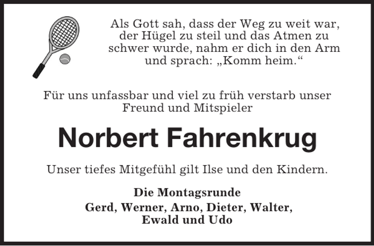 <p>Als Gott sah, dass der Weg zu weit war,<br />der Hügel zu steil und das Atmen zu schwer wurde, nahm er dich in den Arm und sprach: „Komm heim.“<br />Für uns unfassbar und viel zu früh verstarb unser Freund und Mitspieler<br />Norbert Fahrenkrug<br />Unser tiefes Mitgefühl gilt Ilse und den Kindern.<br />Die Montagsrunde<br />Gerd, Werner, Arno, Dieter, Walter,<br />Ewald und Udo</p>