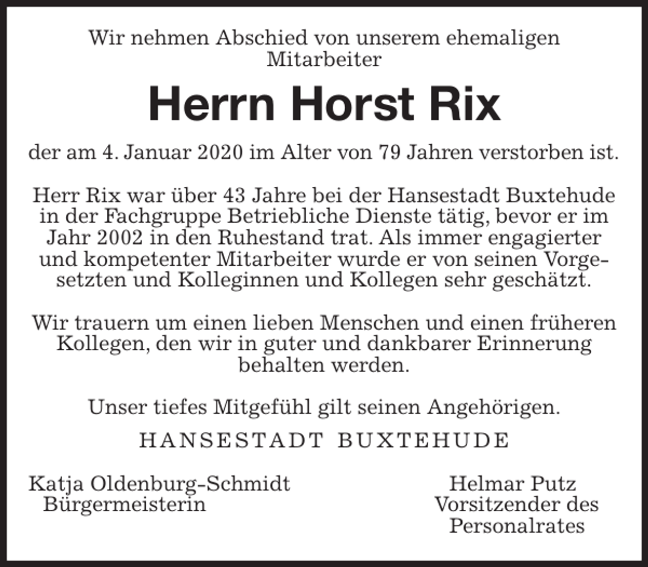 <p>Wir nehmen Abschied von unserem ehemaligen<br />Mitarbeiter<br />Herrn Horst Rix<br />der am 4. Januar 2020 im Alter von 79 Jahren verstorben ist.</p><p>Herr Rix war über 43 Jahre bei der Hansestadt Buxtehude in der Fachgruppe Betriebliche Dienste tätig, bevor er im Jahr 2002 in den Ruhestand trat. Als immer engagierter und kompetenter Mitarbeiter wurde er von seinen Vorgesetzten und Kolleginnen und Kollegen sehr geschätzt.</p><p>Wir trauern um einen lieben Menschen und einen früheren Kollegen, den wir in guter und dankbarer Erinnerung<br />behalten werden.</p><p>Unser tiefes Mitgefühl gilt seinen Angehörigen.<br />H A N S E S T A D T B U X T E H U D E</p><p>Katja Oldenburg-Schmidt Helmar Putz<br />Bürgermeisterin Vorsitzender des<br />Personalrates</p>