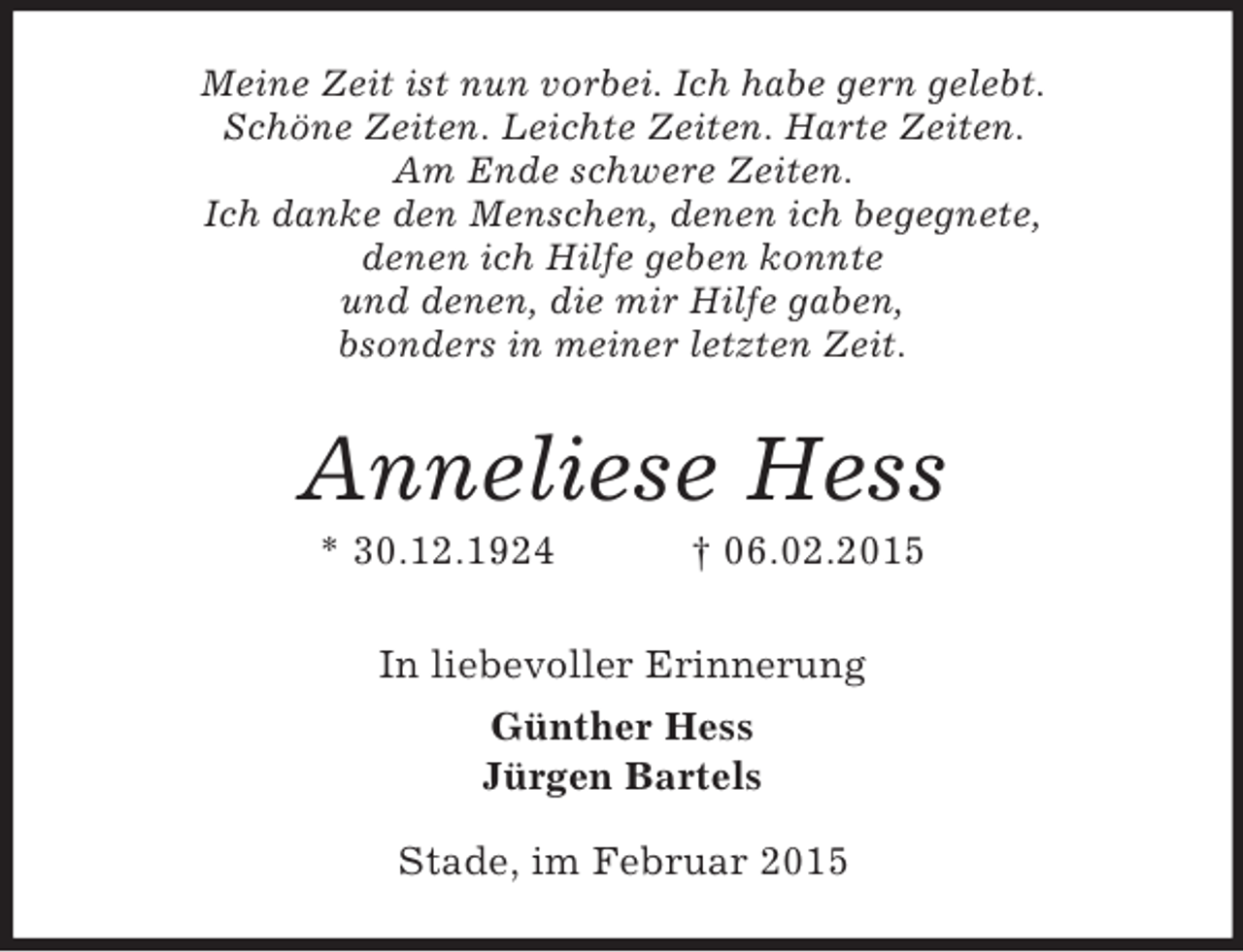 <p>Meine Zeit ist nun vorbei. Ich habe gern gelebt.<br />Schöne Zeiten. Leichte Zeiten. Harte Zeiten.<br />Am Ende schwere Zeiten.<br />Ich danke den Menschen, denen ich begegnete,<br />denen ich Hilfe geben konnte<br />und denen, die mir Hilfe gaben,<br />bsonders in meiner letzten Zeit.<br />Anneliese Hess<br />* 30.12.1924 † 06.02.2015<br />In liebevoller Erinnerung<br />Günther Hess<br />Jürgen Bartels<br />Stade, im Februar 2015</p>