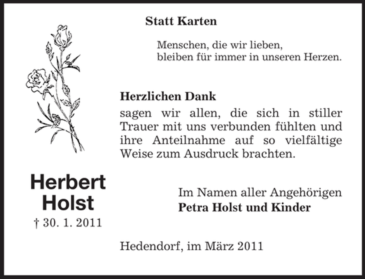 <p>Statt Karten<br />Menschen, die wir lieben, bleiben für immer in unseren Herzen.</p><p>Herzlichen Dank sagen wir allen, die sich in stiller Trauer mit uns verbunden fühlten und ihre Anteilnahme auf so vielfältige Weise zum Ausdruck brachten.</p><p>Herbert Holst<br />† 30. 1. 2011</p><p>Im Namen aller Angehörigen Petra Holst und Kinder Hedendorf, im März 2011</p>