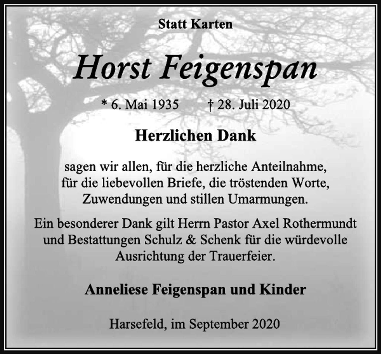 <p>Statt Karten<br />Horst Feigenspan<br />* 6. Mai 1935 † 28. Juli 2020<br />Herzlichen Dank<br />sagen wir allen, für die herzliche Anteilnahme,<br />für die liebevollen Briefe, die tröstenden Worte, Zuwendungen und stillen Umarmungen.<br />Ein besonderer Dank gilt Herrn Pastor Axel Rothermundt und Bestattungen Schulz &amp; Schenk für die würdevolle Ausrichtung der Trauerfeier.<br />Anneliese Feigenspan und Kinder<br />Harsefeld, im September 2020</p>