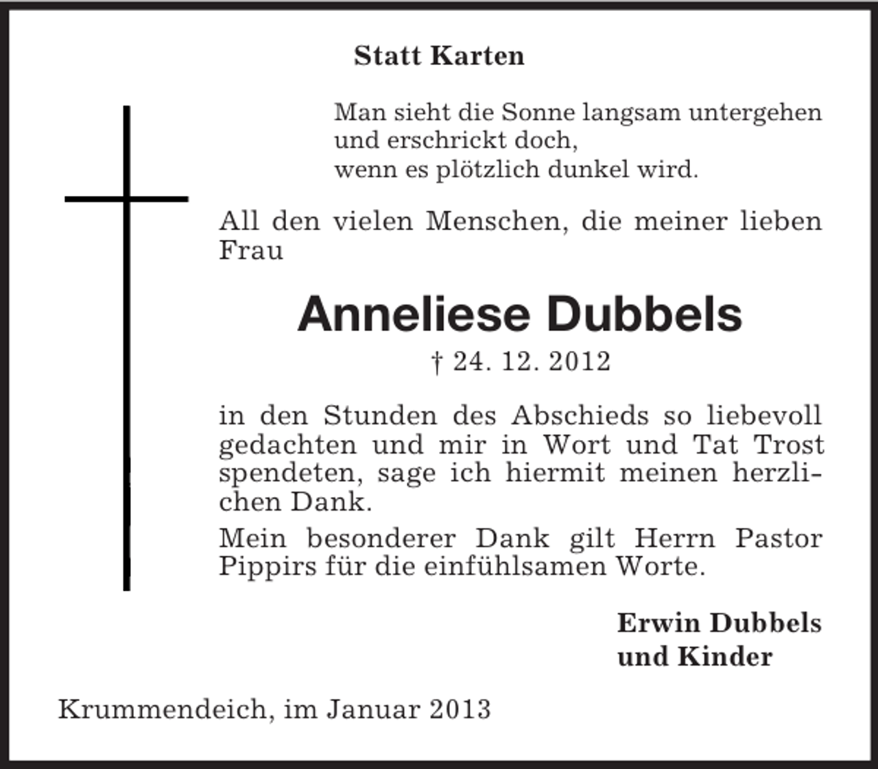 <p>Statt Karten<br />Man sieht die Sonne langsam untergehen<br />und erschrickt doch,<br />wenn es plötzlich dunkel wird.</p><p>All den vielen Menschen, die meiner lieben<br />Frau</p><p>Anneliese Dubbels<br />† 24. 12. 2012<br />in den Stunden des Abschieds so liebevoll<br />gedachten und mir in Wort und Tat Trost<br />spendeten, sage ich hiermit meinen herzlichen Dank.<br />Mein besonderer Dank gilt Herrn Pastor<br />Pippirs für die einfühlsamen Worte.<br />Erwin Dubbels<br />und Kinder<br />Krummendeich, im Januar 2013</p>