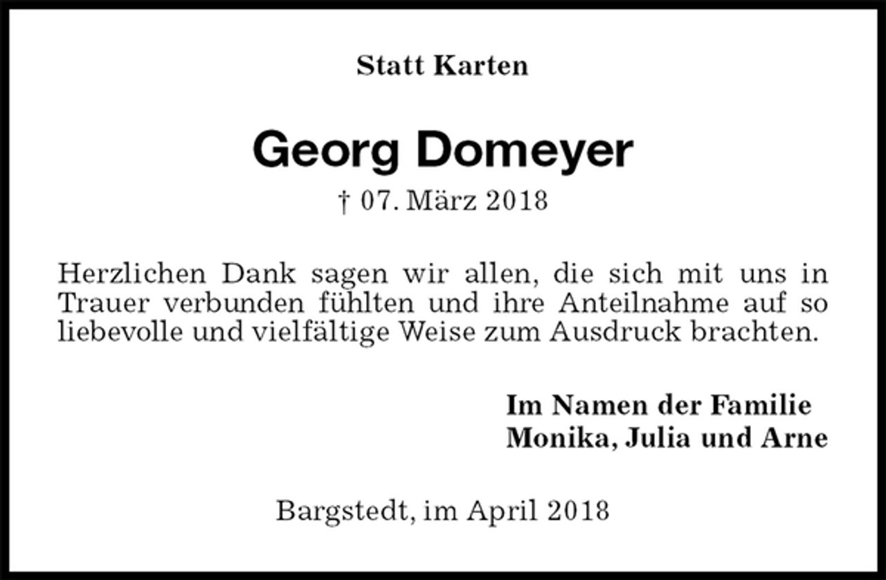 <p>Statt Karten<br />Georg Domeyer<br />† 07. März 2018<br />Herzlichen Dank sagen wir allen, die sich mit uns in Trauer verbunden fühlten und ihre Anteilnahme auf so liebevolle und vielfältige Weise zum Ausdruck brachten.<br />Im Namen der Familie<br />Monika, Julia und Arne<br />Bargstedt, im April 2018</p>