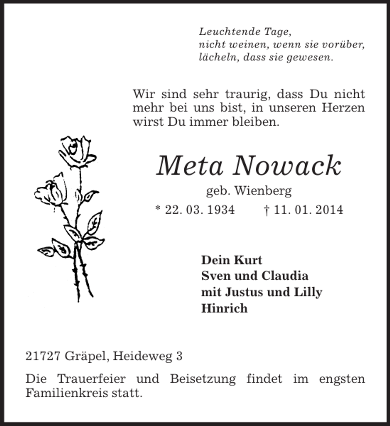 <p>Leuchtende Tage,<br />nicht weinen, wenn sie vorüber,<br />lächeln, dass sie gewesen.<br />Wir sind sehr traurig, dass Du nicht mehr bei uns bist, in unseren Herzen wirst Du immer bleiben.<br />Meta Nowack<br />geb. Wienberg<br />* 22. 03. 1934 † 11. 01. 2014<br />Dein Kurt<br />Sven und Claudia<br />mit Justus und Lilly<br />Hinrich<br />21727 Gräpel, Heideweg 3<br />Die Trauerfeier und Beisetzung findet im engsten<br />Familienkreis statt.</p>