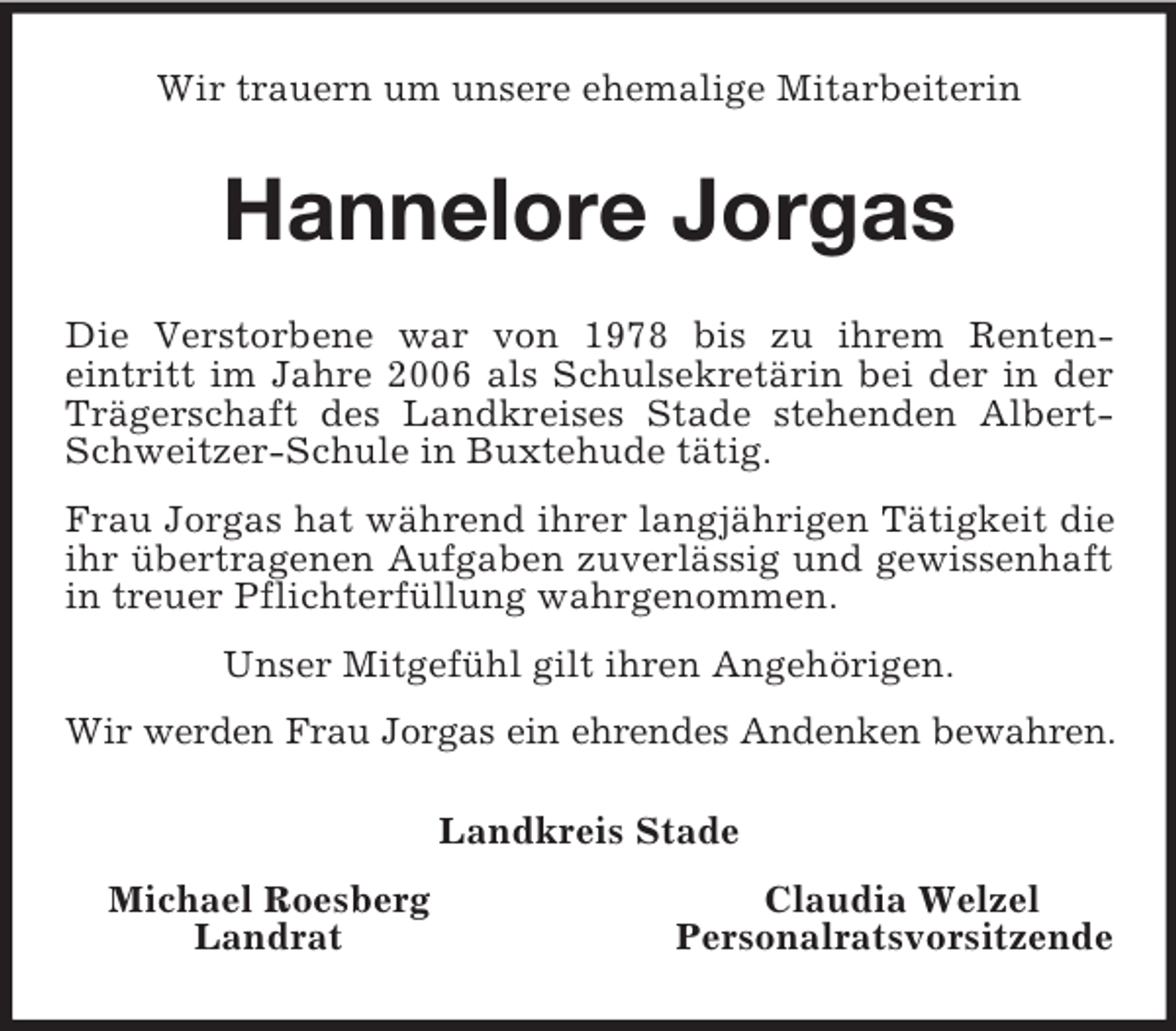 <p>Wir trauern um unsere ehemalige Mitarbeiterin<br />Hannelore Jorgas<br />Die Verstorbene war von 1978 bis zu ihrem Renten-<br />eintritt im Jahre 2006 als Schulsekretärin bei der in der Trägerschaft des Landkreises Stade stehenden Albert-Schweitzer-Schule in Buxtehude tätig.</p><p>Frau Jorgas hat während ihrer langjährigen Tätigkeit die ihr übertragenen Aufgaben zuverlässig und gewissenhaft in treuer Pflichterfüllung wahrgenommen.</p><p>Unser Mitgefühl gilt ihren Angehörigen.</p><p>Wir werden Frau Jorgas ein ehrendes Andenken bewahren.<br />Landkreis Stade<br />Michael Roesberg Claudia Welzel<br />Landrat Personalratsvorsitzende</p>