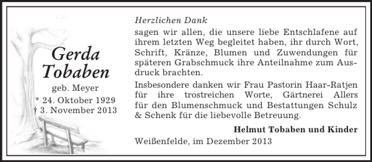 <p>Gerda<br />Tobaben<br />geb. Meyer<br />* 24. Oktober 1929<br />† 3. November 2013</p><p>Herzlichen Dank<br />sagen wir allen, die unsere liebe Entschlafene auf<br />ihrem letzten Weg begleitet haben, ihr durch Wort,<br />Schrift, Kränze, Blumen und Zuwendungen für<br />späteren Grabschmuck ihre Anteilnahme zum Ausdruck brachten.<br />Insbesondere danken wir Frau Pastorin Haar-Ratjen<br />für ihre trostreichen Worte, Gärtnerei Allers<br />für den Blumenschmuck und Bestattungen Schulz<br />&amp; Schenk für die liebevolle Betreuung.<br />Helmut Tobaben und Kinder<br />Weißenfelde, im Dezember 2013</p>