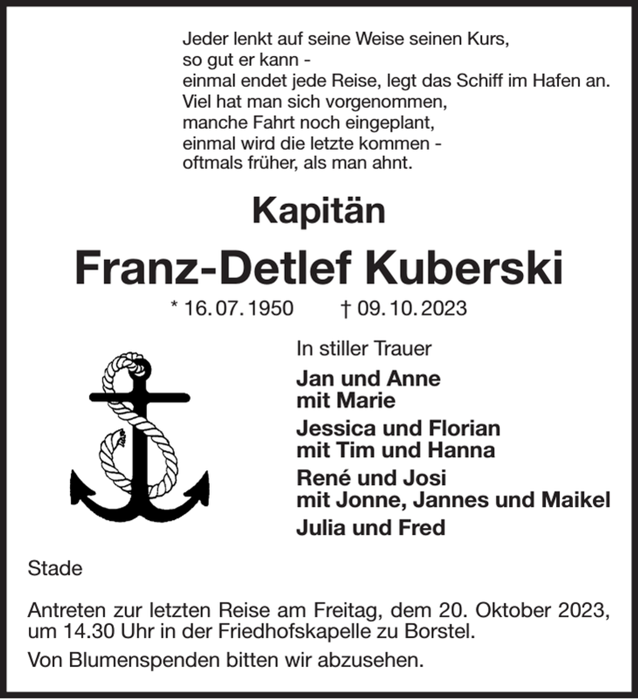 <p>Jeder lenkt auf seine Weise seinen Kurs,<br />so gut er kann -<br />einmal endet jede Reise, legt das Schiff im Hafen an.<br />Viel hat man sich vorgenommen,<br />manche Fahrt noch eingeplant,<br />einmal wird die letzte kommen -<br />oftmals früher, als man ahnt.<br />Kapitän<br />Franz-Detlef Kuberski<br />* 16. 07. 1950 † 09. 10. 2023<br />In stiller Trauer<br />Jan und Anne<br />mit Marie<br />Jessica und Florian<br />mit Tim und Hanna<br />René und Josi<br />mit Jonne, Jannes und Maikel<br />Julia und Fred<br />Stade</p><p>Antreten zur letzten Reise am Freitag, dem 20. Oktober 2023, um 14.30 Uhr in der Friedhofskapelle zu Borstel.<br />Von Blumenspenden bitten wir abzusehen.</p>