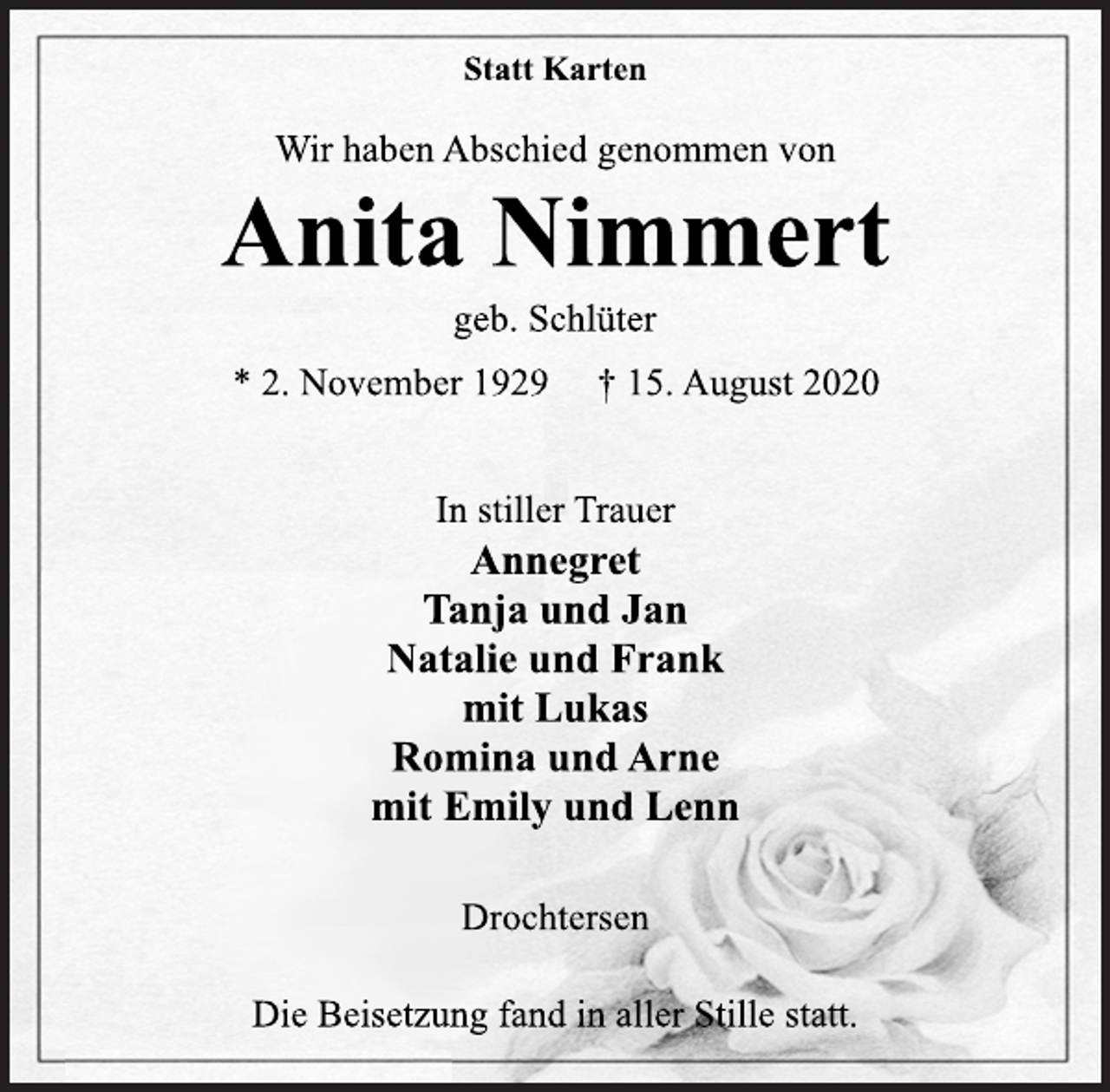<p>Statt Karten<br />Wir haben Abschied genommen von<br />Anita Nimmert geb. Schlüter<br />* 2. November 1929 † 15. August 2020<br />In stiller Trauer<br />Annegret<br />Tanja und Jan<br />Natalie und Frank<br />mit Lukas Romina und Arne<br />mit Emily und Lenn<br />Drochtersen<br />Die Beisetzung fand in aller Stille statt.</p>