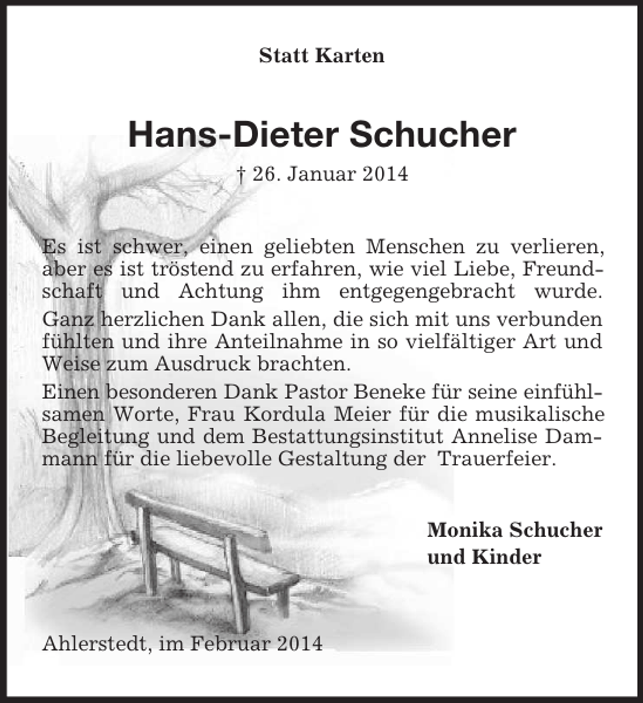 <p>Statt Karten<br />Hans-Dieter Schucher<br />† 26. Januar 2014<br />Es ist schwer, einen geliebten Menschen zu verlieren, aber es ist tröstend zu erfahren, wie viel Liebe, Freundschaft und Achtung ihm entgegengebracht wurde.<br />Ganz herzlichen Dank allen, die sich mit uns verbunden fühlten und ihre Anteilnahme in so vielfältiger Art und Weise zum Ausdruck brachten.<br />Einen besonderen Dank Pastor Beneke für seine einfühl-<br />samen Worte, Frau Kordula Meier für die musikalische Begleitung und dem Bestattungsinstitut Annelise Dammann für die liebevolle Gestaltung der Trauerfeier.<br />Monika Schucher<br />und Kinder<br />Ahlerstedt, im Februar 2014</p>