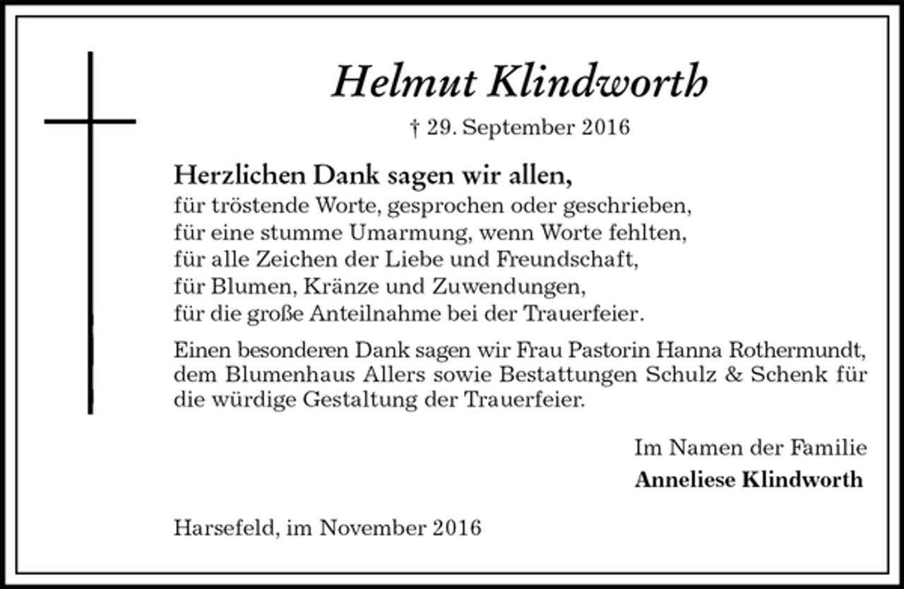 <p>Helmut Klindworth<br />† 29. September 2016<br />Herzlichen Dank sagen wir allen,<br />für tröstende Worte, gesprochen oder geschrieben,<br />für eine stumme Umarmung, wenn Worte fehlten,<br />für alle Zeichen der Liebe und Freundschaft,<br />für Blumen, Kränze und Zuwendungen,<br />für die große Anteilnahme bei der Trauerfeier.<br />Einen besonderen Dank sagen wir Frau Pastorin Hanna Rothermundt,<br />dem Blumenhaus Allers sowie Bestattungen Schulz &amp; Schenk für die würdige Gestaltung der Trauerfeier.<br />Im Namen der Familie<br />Anneliese Klindworth<br />Harsefeld, im November 2016</p>