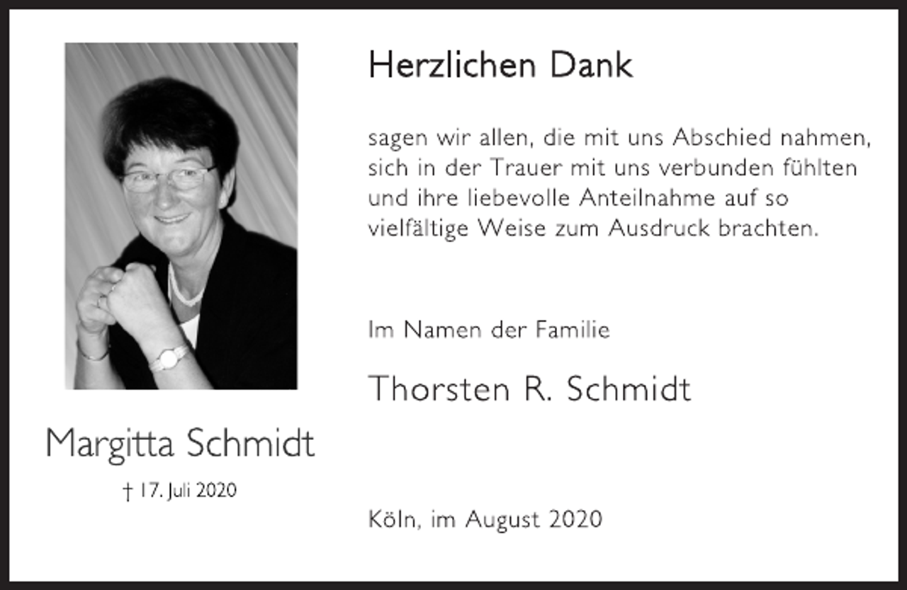 <p>Margitta Schmidt<br />17. Juli 2020<br />Herzlichen Dank<br />sagen wir allen, die mit uns Abschied nahmen,<br />sich in der Trauer mit uns verbunden fühlten<br />und ihre liebevolle Anteilnahme auf so<br />vielfältige Weise zum Ausdruck brachten.<br />Im Namen der Familie<br />Thorsten R. Schmidt<br />Köln, im August 2020</p>