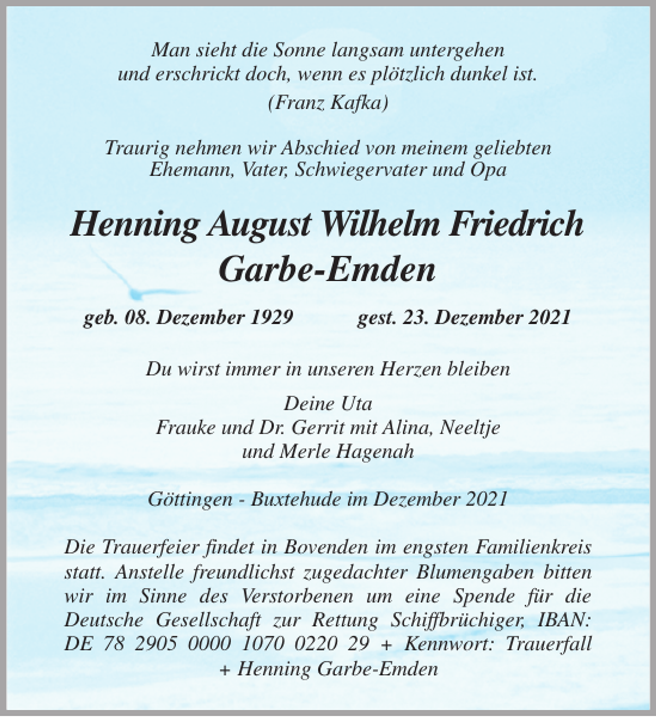 <p>Man sieht die Sonne langsam untergehen<br />und erschrickt doch, wenn es plötzlich dunkel ist.<br />(Franz Kafka)<br />Traurig nehmen wir Abschied von meinem geliebten<br />Ehemann, Vater, Schwiegervater und Opa<br />Henning August Wilhelm Friedrich<br />Garbe-Emden<br />geb. 08. Dezember 1929 gest. 23. Dezember 2021<br />Du wirst immer in unseren Herzen bleiben<br />Deine Uta<br />Frauke und Dr. Gerrit mit Alina, Neeltje<br />und Merle Hagenah<br />Göttingen - Buxtehude im Dezember 2021</p>
<p>Die Trauerfeier findet in Bovenden im engsten Familienkreis statt. Anstelle freundlichst zugedachter Blumengaben bitten wir im Sinne des Verstorbenen um eine Spende für die<br />Deutsche Gesellschaft zur Rettung Schiffbrüchiger, IBAN: DE 78 2905 0000 1070 0220 29 + Kennwort: Trauerfall<br />+ Henning Garbe-Emden</p>