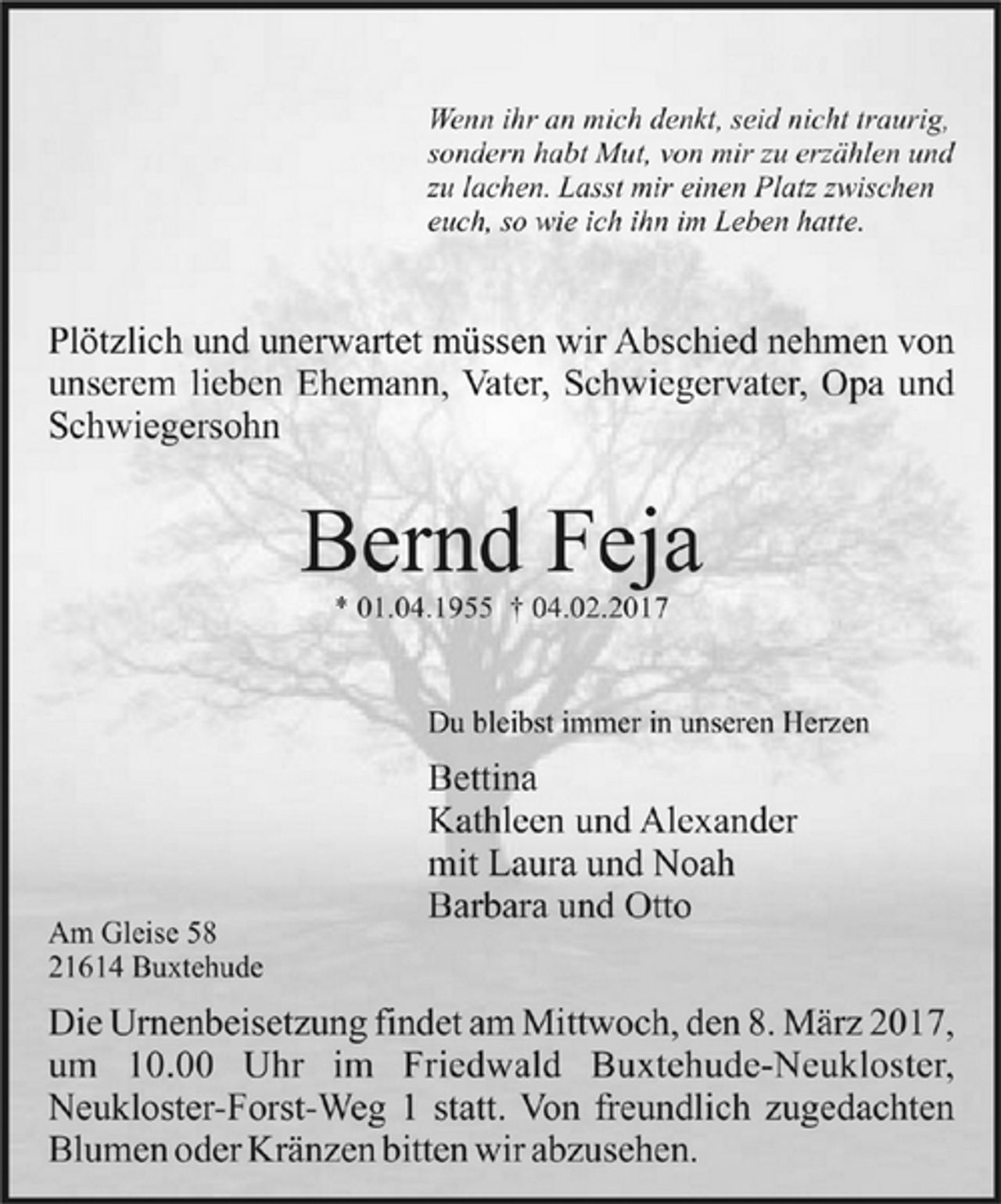 <p>Wenn ihr an mich denkt, seid nicht traurig,<br />sondern habt Mut, von mir zu erzählen und<br />zu lachen. Lasst mir einen Platz zwischen<br />euch, so wie ich ihn im Leben hatte.<br />Plötzlich und unerwartet müssen wir Abschied nehmen von<br />unserem lieben Ehemann, Vater, Schwiegervater, Opa und Schwiegersohn<br />Bernd Feja<br />* 01.04.1955 + 04.02.2017<br />Du bleibst immer in unseren Herzen<br />Bettina<br />Kathleen und Alexander<br />mit Laura und Noah<br />Barbara und Otto<br />Am Gleise 58<br />21614 Buxtehude<br />Die Urnenbeisetzung findet am Mittwoch, den 8. März 2017<br />um 10.00 Uhr im Friedwald Buxtehude-Neukloster,<br />Neukloster-Forst-Weg 1 statt. Von freundlich zugedachten<br />Blumen und Kränzen bitten wir abzusehen.</p>