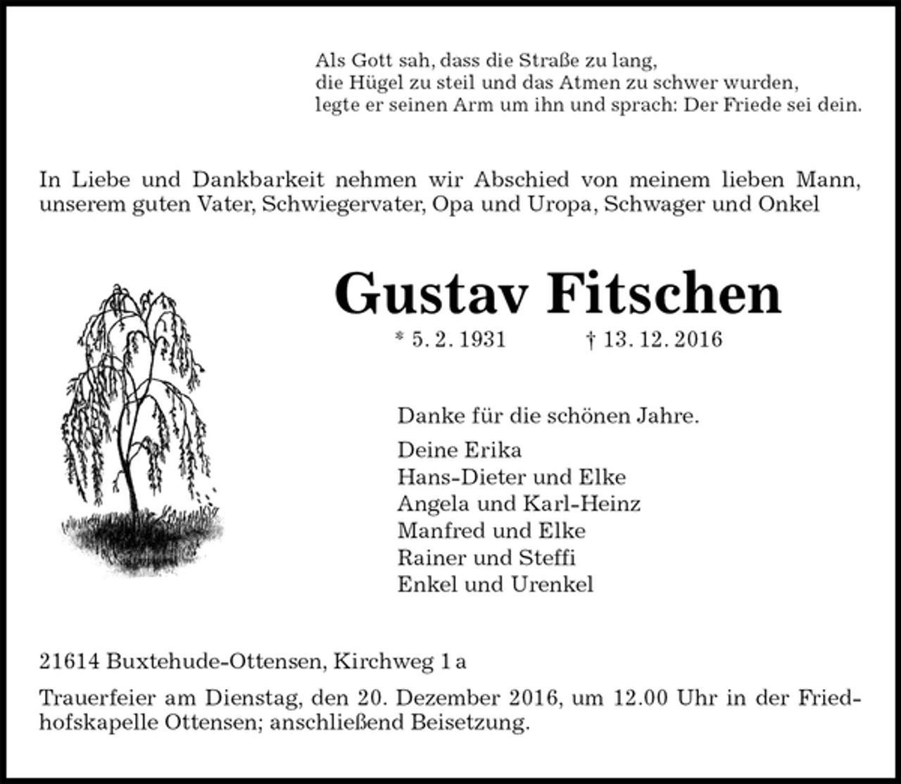 <p>Als Gott sah, dass die Straße zu lang,<br />die Hügel zu steil und das Atmen zu schwer wurden,<br />legte er seinen Arm um ihn und sprach: Der Friede sei dein.<br />In Liebe und Dankbarkeit nehmen wir Abschied von meinem lieben Mann,<br />unserem guten Vater, Schwiegervater, Opa und Uropa, Schwager und Onkel<br />Gustav Fitschen<br />* 5. 2. 1931 † 13. 12. 2016<br />Danke für die schönen Jahre.<br />Deine Erika<br />Hans-Dieter und Elke<br />Angela und Karl-Heinz<br />Manfred und Elke<br />Rainer und Steffi<br />Enkel und Urenkel<br />21614 Buxtehude-Ottensen, Kirchweg 1 a<br />Trauerfeier am Dienstag, den 20. Dezember 2016, um 12.00 Uhr in der Fried-<br />hofskapelle Ottensen; anschließend Beisetzung.</p>