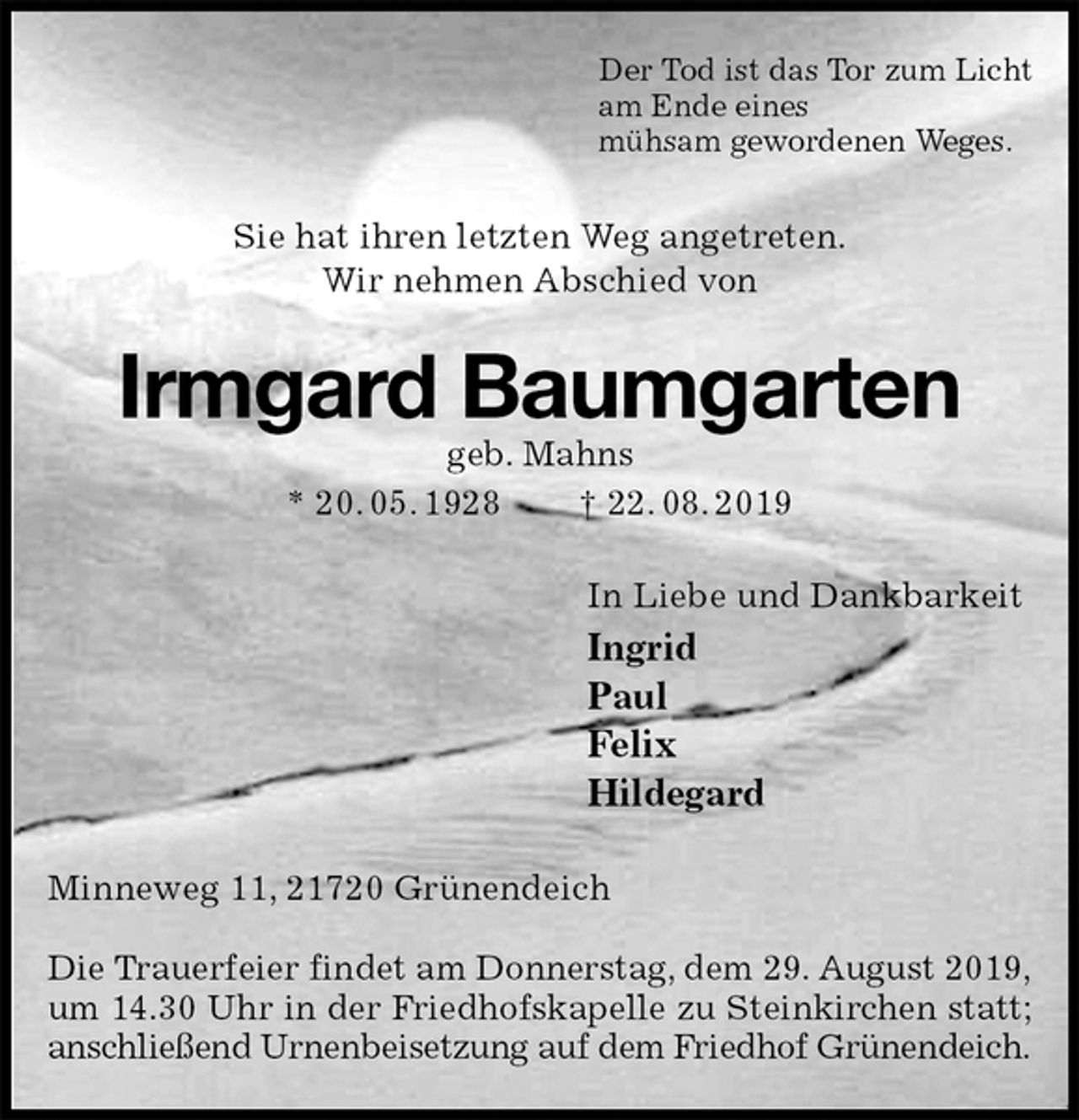 <p>Der Tod ist das Tor zum Licht<br />am Ende eines<br />mühsam gewordenen Weges.<br />Sie hat ihren letzten Weg angetreten.<br />Wir nehmen Abschied von<br />Irmgard Baumgarten<br />geb. Mahns<br />* 20. 05. 1928 † 22. 08. 2019<br />In Liebe und Dankbarkeit<br />Ingrid<br />Paul<br />Felix<br />Hildegard<br />Minneweg 11, 21720 Grünendeich</p><p>Die Trauerfeier findet am Donnerstag, dem 29. August 2019,<br />um 14.30 Uhr in der Friedhofskapelle zu Steinkirchen statt;<br />anschließend Urnenbeisetzung auf dem Friedhof Grünendeich.</p>
