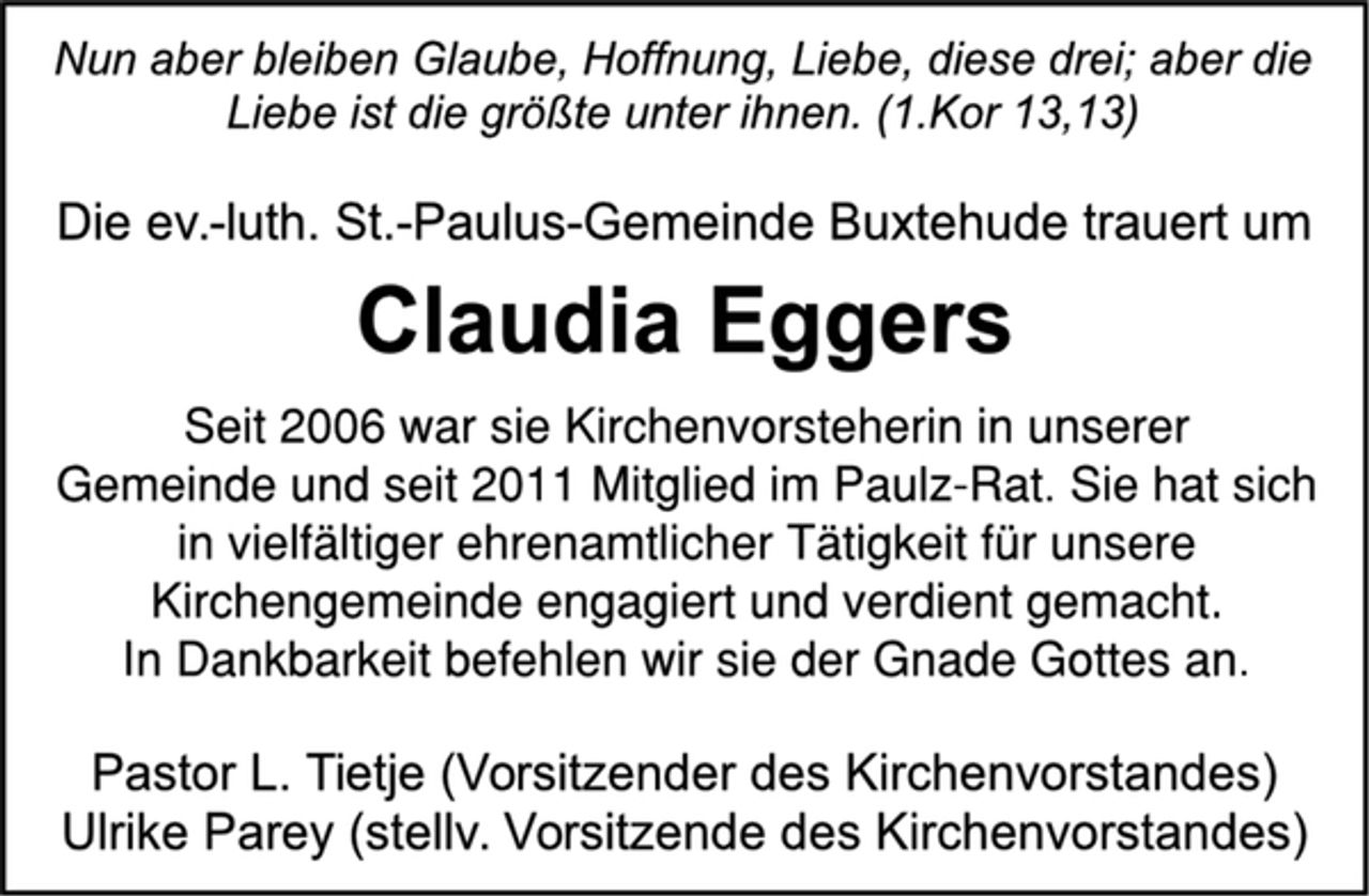 <p>Nun aber bleiben Glaube, Hoffnung, Liebe, diese drei; aber die Liebe ist die größte unter ihnen. (1.Kor 13,13)<br />Die ev.-luth. St.-Paulus-Gemeinde Buxtehude trauert um<br />Claudia Eggers<br />Seit 2006 war sie Kirchenvorsteherin in unserer<br />Gemeinde und seit 2011 Mitglied im Paulz-Rat. Sie hat sich<br />in vielfältiger ehrenamtlicher Tätigkeit für unsere<br />Kirchengemeinde engagiert und verdient gemacht.<br />In Dankbarkeit befehlen wir sie der Gnade Gottes an.<br />Pastor L. Tietje (Vorsitzender des Kirchenvorstandes)<br />Ulrike Parey (stellv. Vorsitzende des Kirchenvorstandes)</p>