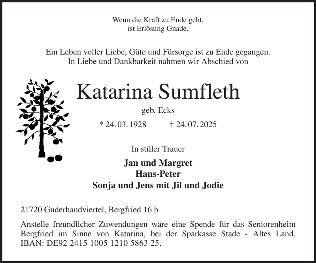 <p>Wenn die Kraft zu Ende geht,<br />ist Erlösung Gnade.<br />Ein Leben voller Liebe, Güte und Fürsorge ist zu Ende gegangen.<br />In Liebe und Dankbarkeit nahmen wir Abschied von<br />Katarina Sumfleth<br />geb. Ecks<br />* 24. 03. 1928 † 24. 07. 2025<br />In stiller Trauer<br />Jan und Margret<br />Hans-Peter<br />Sonja und Jens mit Jil und Jodie<br />21720 Guderhandviertel, Bergfried 16 b<br />Anstelle freundlicher Zuwendungen wäre eine Spende für das Seniorenheim<br />Bergfried im Sinne von Katarina, bei der Sparkasse Stade - Altes Land,<br />IBAN: DE92 2415 1005 1210 5863 25.</p>