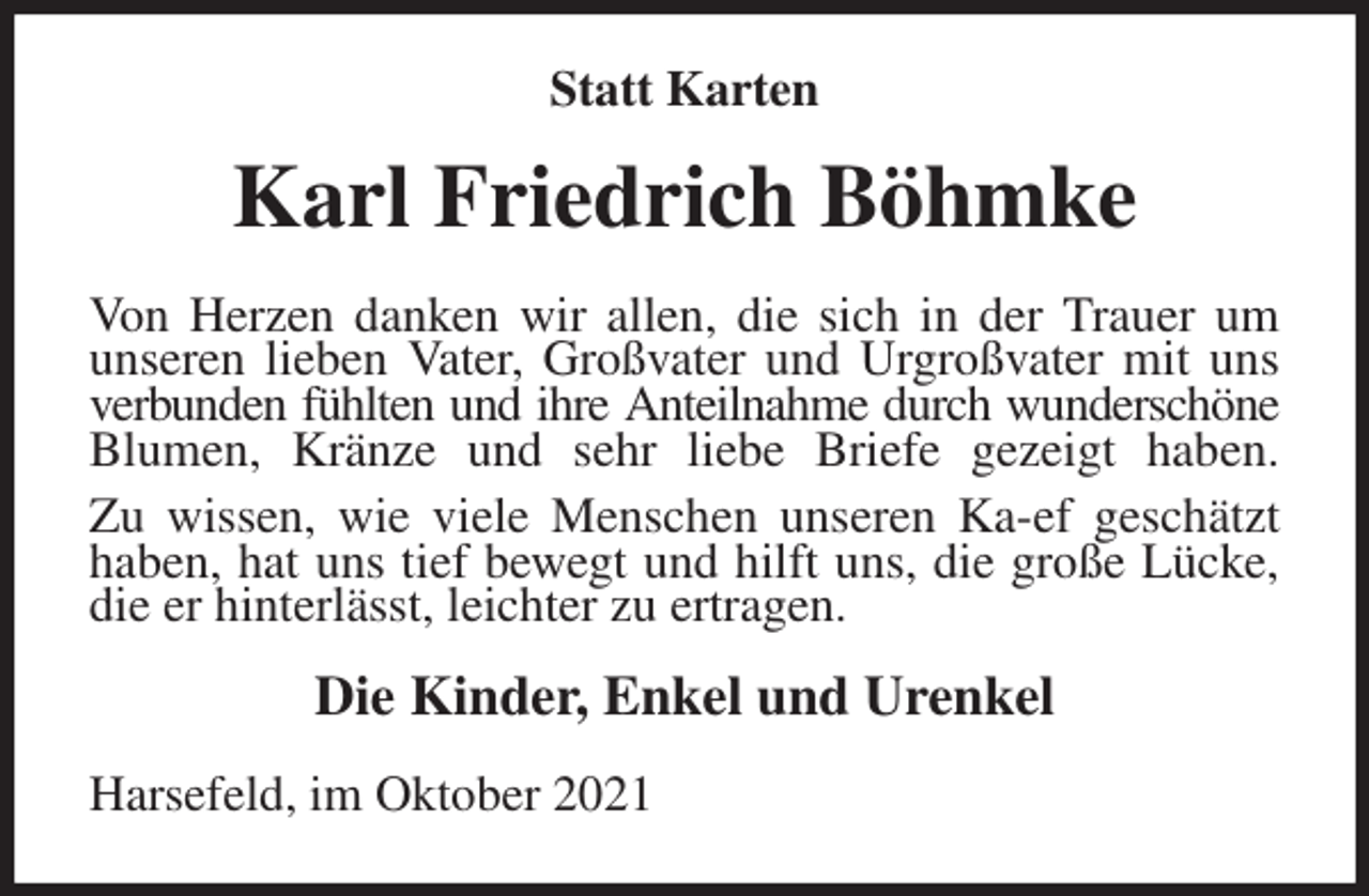 <p>Statt Karten<br />Karl Friedrich Böhmke<br />Von Herzen danken wir allen, die sich in der Trauer um unseren lieben Vater, Großvater und Urgroßvater mit uns verbunden fühlten und ihre Anteilnahme durch wunderschöne Blumen, Kränze und sehr liebe Briefe gezeigt haben.<br />Zu wissen, wie viele Menschen unseren Ka-ef geschätzt haben, hat uns tief bewegt und hilft uns, die große Lücke, die er hinterlässt, leichter zu ertragen.<br />Die Kinder, Enkel und Urenkel<br />Harsefeld, im Oktober 2021</p>