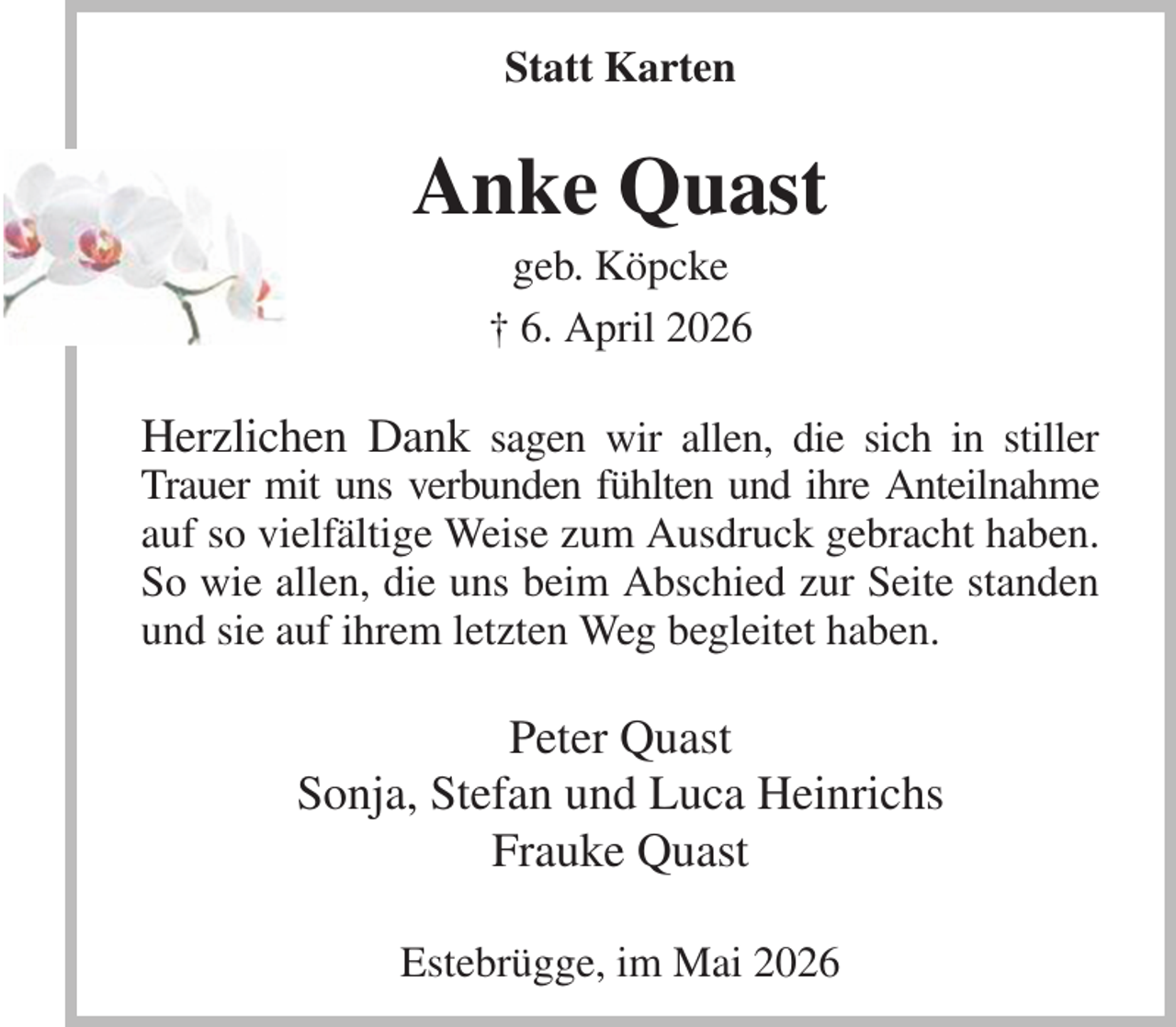 <p>Statt Karten<br />Anke Quast<br />geb. Köpcke<br />† 6. April 2026<br />Herzlichen Dank sagen wir allen, die sich in stiller Trauer mit uns verbunden fühlten und ihre Anteilnahme auf so vielfältige Weise zum Ausdruck gebracht haben. So wie allen, die uns beim Abschied zur Seite standen und sie auf ihrem letzten Weg begleitet haben.<br />Peter Quast<br />Sonja, Stefan und Luca Heinrichs<br />Frauke Quast<br />Estebrügge, im Mai 2026</p>