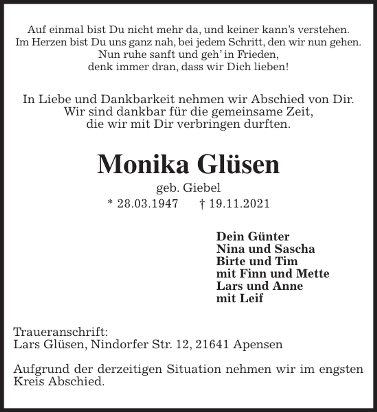 <p>Auf einmal bist Du nicht mehr da, und keiner kann's verstehen.<br />Im Herzen bist Du uns ganz nah, bei jedem Schritt, den wir nun gehen.<br />Nun ruhe sanft und geh' in Frieden,<br />denk immer dran, dass wir Dich lieben!<br />In Liebe und Dankbarkeit nehmen wir Abschied von Dir.<br />Wir sind dankbar für die gemeinsame Zeit,<br />die wir mit Dir verbringen durften.<br />Monika Glüsen<br />geb. Giebel<br />* 28.03.1947 † 19.11.2021<br />Dein Günter<br />Nina und Sascha<br />Birte und Tim<br />mit Finn und Mette<br />Lars und Anne<br />mit Leif<br />Traueranschrift:<br />Lars Glüsen, Nindorfer Str. 12, 21641 Apensen</p>
<p>Aufgrund der derzeitigen Situation nehmen wir im engsten Kreis Abschied.</p>