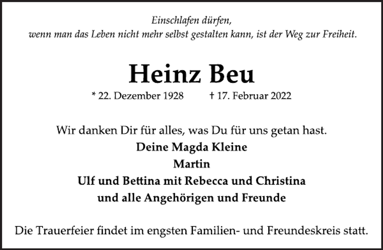 <p>Einschlafen dürfen,<br />wenn man das Leben nicht mehr selbst gestalten kann, ist der Weg zur Freiheit.<br />Heinz Beu<br />* 22. Dezember 1928 † 17. Februar 2022<br />Wir danken Dir für alles, was Du für uns getan hast.<br />Deine Magda Kleine<br />Martin<br />Ulf und Bettina mit Rebecca und Christina<br />und alle Angehörigen und Freunde<br />Die Trauerfeier findet im engsten Familien- und<br />Freundeskreis statt.</p>