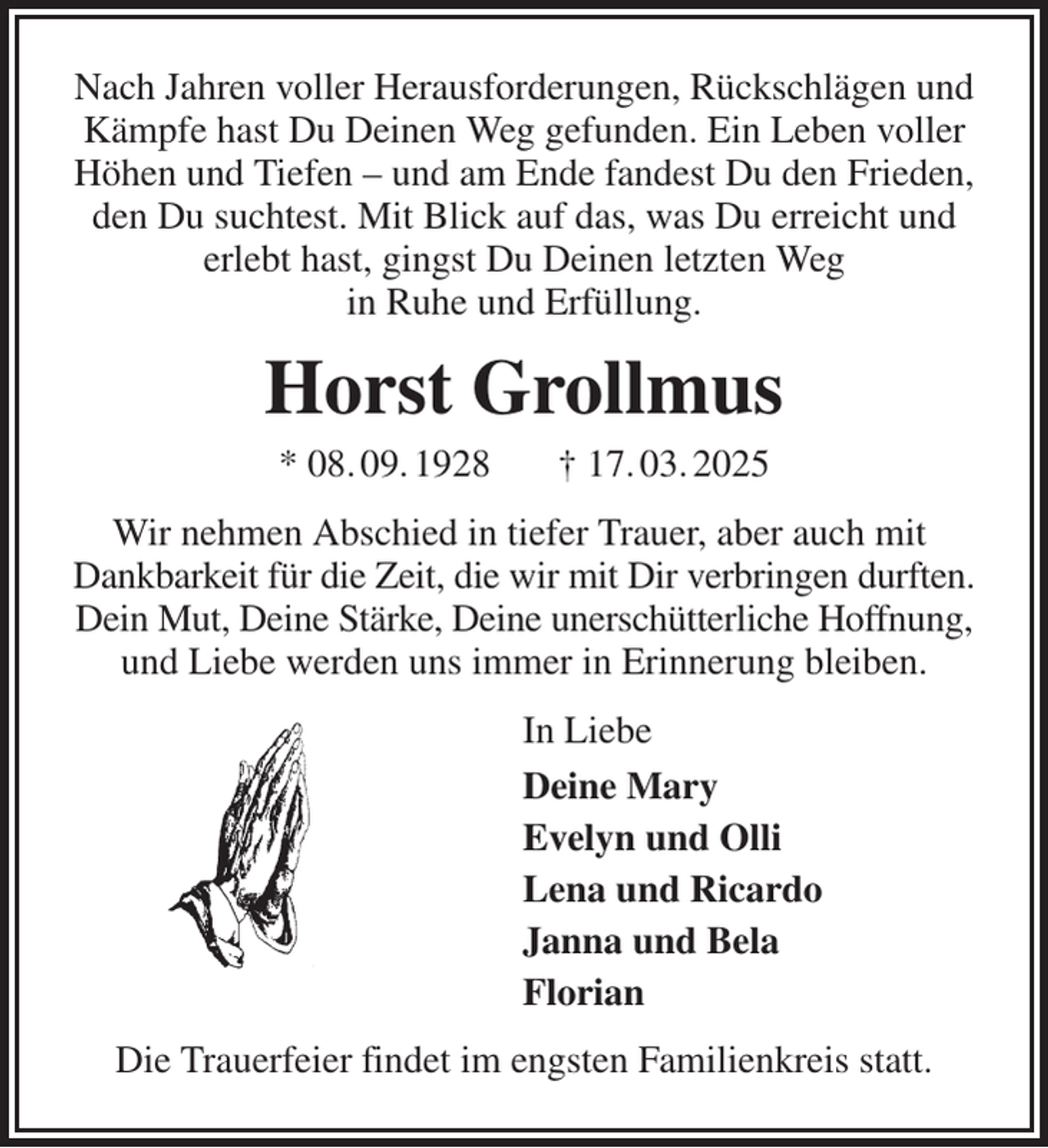 <p>Nach Jahren voller Herausforderungen, Rückschlägen und Kämpfe hast Du Deinen Weg gefunden. Ein Leben voller Höhen und Tiefen - und am Ende fandest Du den Frieden, den Du suchtest. Mit Blick auf das, was Du erreicht und<br />erlebt hast, gingst Du Deinen letzten Weg<br />in Ruhe und Erfüllung.<br />Horst Grollmus<br />* 08. 09. 1928 † 17. 03. 2025<br />Wir nehmen Abschied in tiefer Trauer, aber auch mit<br />Dankbarkeit für die Zeit, die wir mit Dir verbringen durften. Dein Mut, Deine Stärke, Deine unerschütterliche Hoffnung, und Liebe werden uns immer in Erinnerung bleiben.<br />In Liebe<br />Deine Mary<br />Evelyn und Olli<br />Lena und Ricardo<br />Janna und Bela<br />Florian<br />Die Trauerfeier findet im engsten Familienkreis statt.</p>