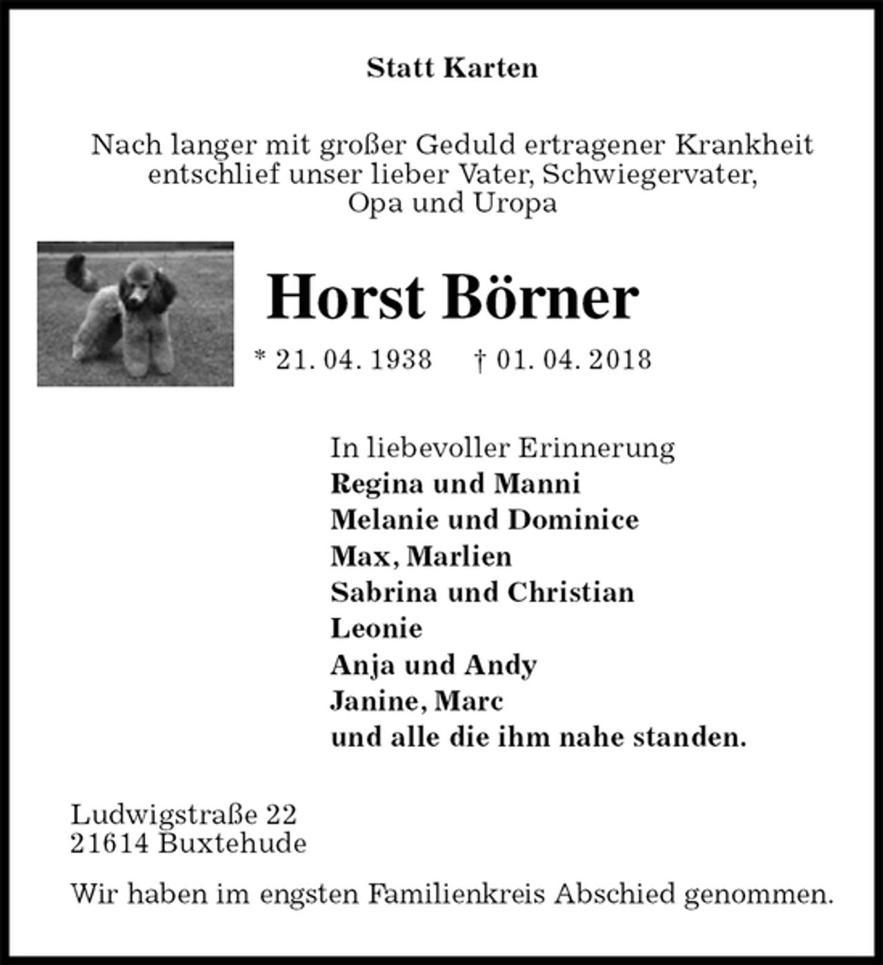 <p>Statt Karten<br />Nach langer mit großer Geduld ertragener Krankheit<br />entschlief unser lieber Vater, Schwiegervater,<br />Opa und Uropa<br />Horst Börner<br />* 21. 04. 1938 † 01. 04. 2018<br />In liebevoller Erinnerung<br />Regina und Manni<br />Melanie und Dominice<br />Max, Marlien<br />Sabrina und Christian<br />Leonie<br />Anja und Andy<br />Janine, Marc<br />und alle die ihm nahe standen.<br />Ludwigstraße 22<br />21614 Buxtehude<br />Wir haben im engsten Familienkreis Abschied genommen.</p>