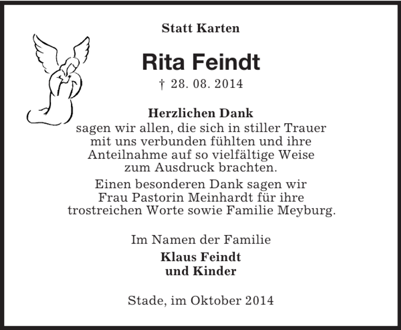 <p>Statt Karten<br />Rita Feindt<br />† 28. 08. 2014<br />Herzlichen Dank<br />sagen wir allen, die sich in stiller Trauer<br />mit uns verbunden fühlten und ihre<br />Anteilnahme auf so vielfältige Weise<br />zum Ausdruck brachten.<br />Einen besonderen Dank sagen wir<br />Frau Pastorin Meinhardt für ihre<br />trostreichen Worte sowie Familie Meyburg.<br />Im Namen der Familie<br />Klaus Feindt<br />und Kinder<br />Stade, im Oktober 2014</p>